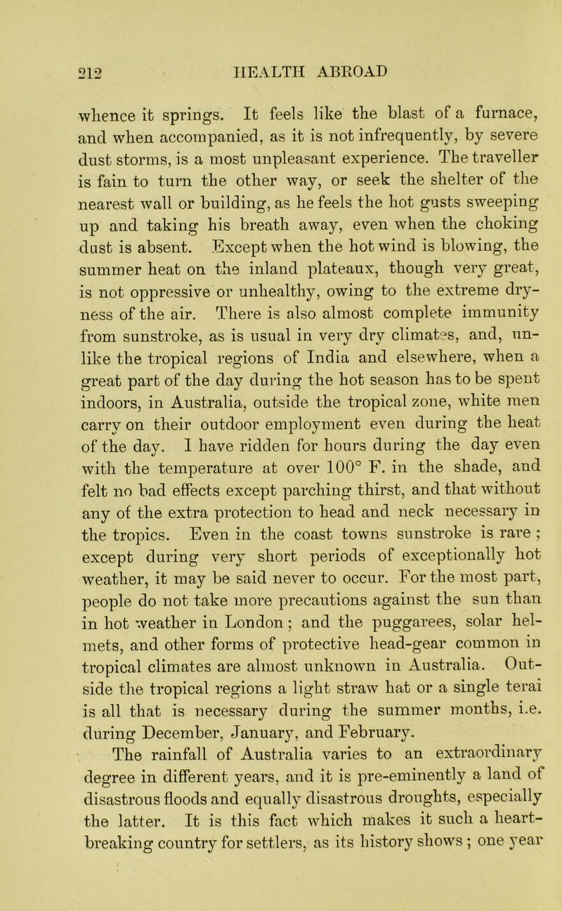 whence it springs. It feels like the blast of a furnace, and when accompanied, as it is not infrequently, by severe dust storms, is a most unpleasant experience. The traveller is fain to turn the other way, or seek the shelter of the nearest wall or building, as he feels the hot gusts sweeping up and taking his breath away, even when the choking dust is absent. Except when the hot wind is blowing, the summer heat on the inland plateaux, though very great, is not oppressive or unhealthy, owing to the extreme dry- ness of the air. There is also almost complete immunity from sunstroke, as is usual in very dry climates, and, un- like the tropical regions of India and elsewhere, when a great part of the day during the hot season has to be spent indoors, in Australia, outside the tropical zone, white men carry on their outdoor employment even during the heat of the day. I have ridden for hours during the day even with the temperature at over 100° F. in the shade, and felt no bad effects except parching thirst, and that without any of the extra protection to head and neck necessary in the tropics. Even in the coast towns sunstroke is rare ; except during very short periods of exceptionally hot weather, it may be said never to occur. For the most part, people do not take more precautions against the sun than in hot weather in London; and the puggarees, solar hel- mets, and other forms of protective head-gear common in tropical climates are almost unknown in Australia. Out- side the tropical regions a light straw hat or a single terai is all that is necessary during the summer months, i.e. during December, January, and February. The rainfall of Australia varies to an extraordinary degree in different years, and it is pre-eminently a land of disastrous floods and equally disastrous droughts, especially the latter. It is this fact which makes it such a heart- breaking country for settlers, as its history shows ; one year