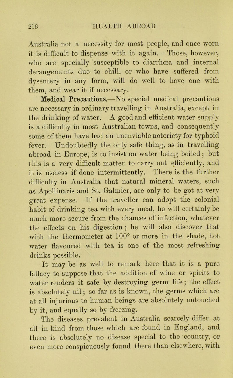 Australia not a necessity for most people, and once worn it is difficult to dispense with it again. Those, however, who are specially susceptible to diarrhoea and internal derangements due to chill, or who have suffered from dysentery in any form, will do well to have one with them, and wear it if necessary. Medical Precautions.—No special medical precautions are necessary in ordinary travelling in Australia, except in the drinking of water. A good and efficient water supply is a difficulty in most Australian towns, and consequently some of them have had an unenviable notoriety for typhoid fever. Undoubtedly the only safe thing, as in travelling abroad in Europe, is to insist on water being boiled; but this is a very difficult matter to carry out efficiently, and it is useless if done intermittently. There is the further difficulty in Australia that natural mineral waters, such as Apollinaris and St. Galmier, are only to be got at very great expense. If the traveller can adopt the colonial habit of drinking tea with every meal, he will certainly be much more secure from the chances of infection, whatever the effects on his digestion ; he will also discover that with the thermometer at 100° or more in the shade, hot water flavoured with tea is one of the most refreshing drinks possible. It may be as well to remark here that it is a pure fallacy to suppose that the addition of wine or spirits to water renders it safe by destroying germ life; the effect is absolutely nil; so far as is known, the germs which are at all injurious to human beings are absolutely untouched by it, and equally so by freezing. The diseases prevalent in Australia scarcely differ at all in kind from those which are found in Eugland, and there is absolutely no disease special to the country, or even more conspicuously found there than elsewhere, with