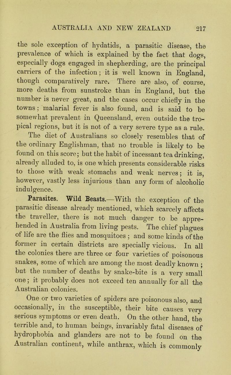 the sole exception of hydatids, a parasitic disease, the prevalence of which is explained by the fact that dogs, especially dogs engaged in shepherding, are the principal carriers of the infection; it is well known in England, though comparatively rare. There are also, of course, more deaths from sunstroke than in England, but the number is never great, and the cases occur chiefly in the towns; malarial fever is also found, and is said to be somewhat prevalent in Queensland, even outside the tro- pical regions, but it is not of a very severe type as a rule. The diet of Australians so closely resembles that of the ordinary Englishman, that no trouble is likely to be found on this score; but the habit of incessant tea drinking, already alluded to, is one which presents considerable risks to those with weak stomachs and weak nerves; it is, ho’wever, vastly less injurious than any form of alcoholic indulgence. Parasites. Wild Beasts.—With the exception of the paiasitic disease already mentioned, which scarcely affects the traveller, there is not much danger to be appre- hended in Australia from living pests. The chief plagues of life are the flies and mosquitoes ; and some kinds of the former in certain districts are specially vicious. In all the colonies there are three or four varieties of poisonous snakes, some of which are among the most deadly known ; but the number of deaths by snake-bite is a very small one; it probably does not exceed ten annually for all the Australian colonies. One or two varieties of spiders are poisonous also, and occasionally, in the susceptible, their bite causes very serious symptoms or even death. On the other hand, the terrible and, to human beings, invariably fatal diseases of hydrophobia and glanders are not to be found on the Australian continent, while anthrax, which is commonly