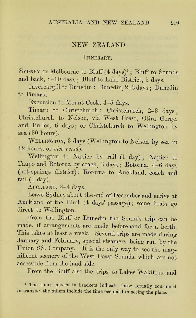 NEW ZEALAND Itinerary. Sydney or Melbourne to Bluff (4 clays)*; Bluff to Sounds and back, 8-10 days ; Bluff to Lake District, 5 days. Invercargill to Dunedin : Dunedin, 2-3 days; Dunedin to Timaru. Excursion to Mount Cook, 4-5 days. Timaru to Cliristcburcli: Cliristckurcb, 2-3 days; Cbristcliurcli to Nelson, via West Coast, Otira Gorge, and Buffer, 6 days; or Christchurch to Wellington by sea (30 hours). Wellington, 3 days (Wellington to Nelson by sea in 12 hours, or vice versa). Wellington to Napier by rail (1 day); Napier to Taupo and Eotorua by coach, 3 days ; Botorna, 4-6 days (hot-springs district) ; Eotorua to Auckland, coach and rail (1 day). Auckland, 3-4 days. Leave Sydney about the end of December and arrive at Auckland or the Bluff (4 days’ passage); some boats go direct to Wellington. From the Bluff or Dunedin the Sounds trip can be made, if arrangements are made beforehand for a berth. This takes at least a week. Several trips are made during January and February, special steamers being run by the Union SS. Company. It is the only way to see the mag- nificent scenery of the West Coast Sounds, which are not accessible from the land side. From the Bluff also the trips to Lakes Wakitipu and > The times placed in brackets indicate those actually consumed in transit; the others include the time occupied in seeing the place.