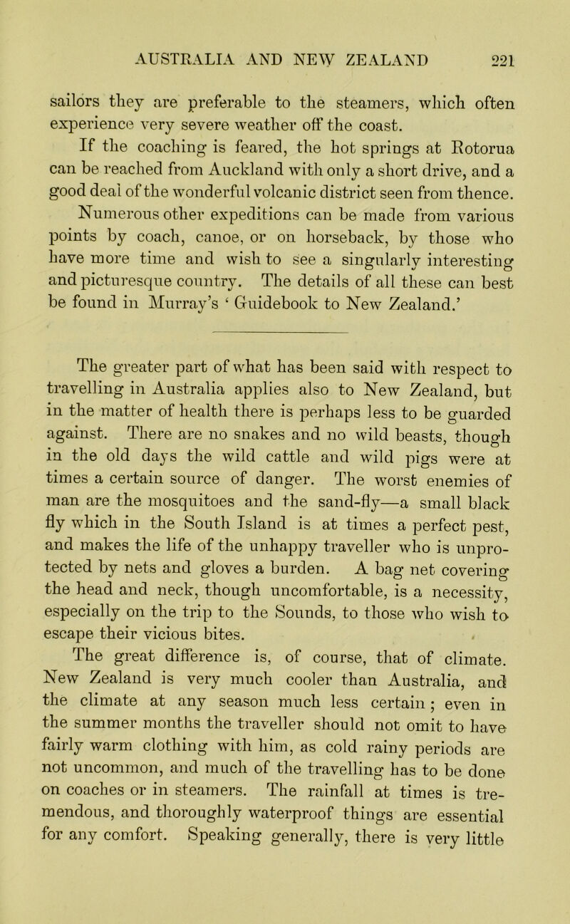 sailors they are preferable to the steamers, which often experience very severe weather off the coast. If the coaching is feared, the hot springs at Rotorua can be reached from Auckland with onlv a short drive, and a good deal of the wonderful volcanic district seen from thence. Numerous other expeditions can be made from various points by coach, canoe, or on horseback, by those who have more time and wish to see a singularly interesting and picturesque country. The details of all these can best be found in Murray’s ‘ Guidebook to New Zealand.’ The greater part of what has been said with respect to travelling in Australia applies also to New Zealand, but in the matter of health there is perhaps less to be guarded against. There are no snakes and no wild beasts, though in the old days the wild cattle and wild pigs were at times a certain source of danger. The worst enemies of man are the mosquitoes and the sand-fly—a small black fly which in the South Island is at times a perfect pest, and makes the life of the unhappy traveller who is unpro- tected by nets and gloves a burden. A bag net covering the head and neck, though uncomfortable, is a necessity, especially on the trip to the Sounds, to those who wish to escape their vicious bites. The great difference is, of course, that of climate. New Zealand is very much cooler than Australia, and the climate at any season much less certain; even in the summer months the traveller should not omit to have fairly warm clothing with him, as cold rainy periods are not uncommon, and much of the travelling has to be done on coaches or in steamers. The rainfall at times is tre- mendous, and thoroughly waterproof things are essential for any comfort. Speaking generally, there is very little