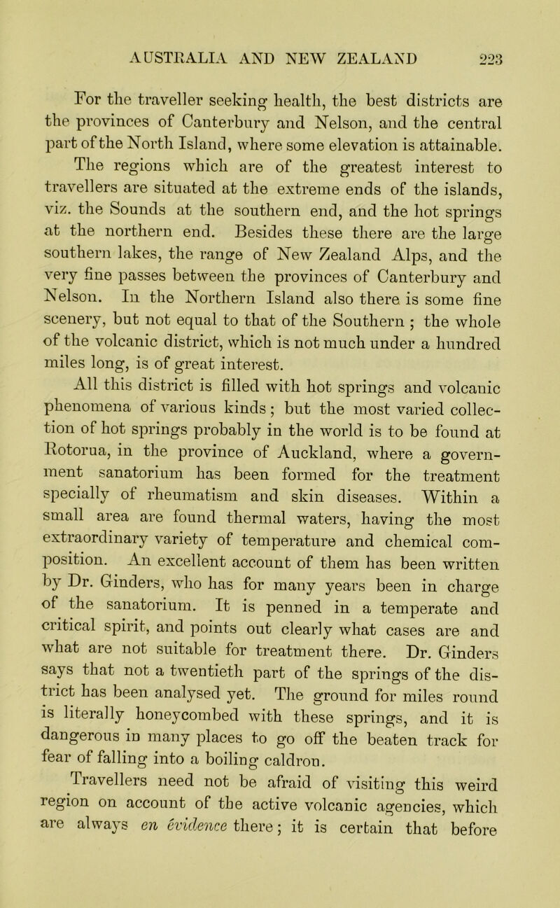 For tlie traveller seeking health, the best districts are the provinces of Canterbury and Nelson, and the central part of the North Island, where some elevation is attainable. The regions which are of the greatest interest to travellers are situated at the extreme ends of the islands, viz. the Sounds at the southern end, and the hot springs at the northern end. Besides these there are the large southern lakes, the range of New Zealand Alps, and the very fine passes between the provinces of Canterbury and Nelson. In the Northern Island also there is some fine scenery, but not equal to that of the Southern ; the whole of the volcanic district, which is not much under a hundred miles long, is of great interest. All this district is filled with hot springs and volcanic phenomena of various kinds; but the most varied collec- tion of hot springs probably in the world is to be found at Botorua, in the province of Auckland, where a govern- ment sanatorium has been formed for the treatment specially of rheumatism and skin diseases. Within a small area are found thermal waters, having the most extraordinary variety of temperature and chemical com- position. An excellent account of them has been written by Dr. Cinders, who has for many years been in charge of the sanatorium. It is penned in a temperate and critical spirit, and ]Doints out clearly what cases are and what are not suitable for treatment there. Dr. Cinders says that not a twentieth part of the springs of the dis- trict has been analysed yet. The ground for miles round is literally honeycombed with these springs, and it is dangerous in many places to go off the beaten track for fear of falling into a boiling caldron. Travellers need not be afraid of visiting this weird region on account of the active volcanic agencies, which are always en evidence there; it is certain that before