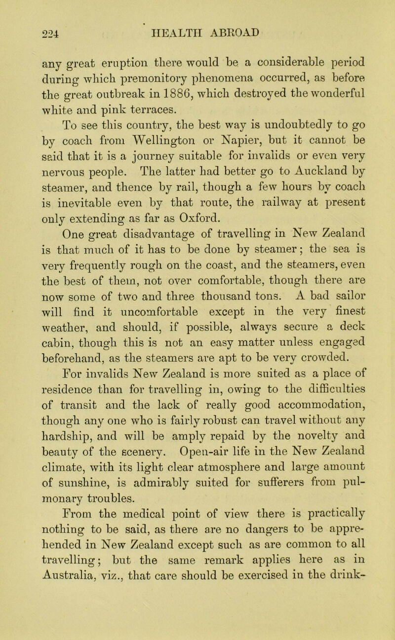 any great eruption there would be a considerable period during which premonitory phenomena occurred, as before the great outbreak in 1886, which destroyed the wonderful white and pink terraces. To see this country, the best way is undoubtedly to go by coach from Wellington or Napier, but it cannot be said that it is a journey suitable for invalids or even very nervous people. The latter had better go to Auckland by steamer, and thence by rail, though a few hours by coach is inevitable even by that route, the railway at present only extending as far as Oxford. One great disadvantage of travelling in New Zealand is that much of it has to be done by steamer; the sea is very frequently rough on the coast, and the steamers, even the best of them, not over comfortable, though there are now some of two and three thousand tons. A bad sailor will find it uncomfortable except in the very finest weather, and should, if possible, always secure a deck cabin, though this is not an easy matter unless engaged beforehand, as the steamers are apt to be very crowded. For invalids New Zealand is more suited as a place of residence than for travelling in, owing to the difficulties of transit and the lack of really good accommodation, though any one who is fairly robust can travel without any hardship, and will be amply repaid by the novelty and beauty of the scenery. Open-air life in the New Zealand climate, with its light clear atmosphere and large amount of sunshine, is admirably suited for sufferers from pul- monary troubles. From the medical point of view there is practically nothing to be said, as there are no dangers to be appre- hended in New Zealand except such as are common to all travelling; but the same remark applies here as in Australia, viz., that care should be exercised in the drink-