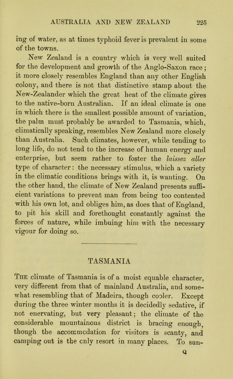 ing of water, as at times typhoid fever is prevalent in some of the towns. New Zealand is a country which is very well suited for the development and growth of the Anglo-Saxon race; it more closely resembles England than any other English colony, and there is not that distinctive stamp about the New-Zealander which the great heat of the climate gives to the native-born Australian. If an ideal climate is one in which there is the smallest possible amount of variation, the palm must probably be awarded to Tasmania, which, climatically speaking, resembles New Zealand more closely than Australia. Such climates, however, while tending to long life, do not tend to the increase of human energy and enterprise, but seem rather to foster the laissez oiler type of character: the necessary stimulus, which a variety in the climatic conditions brings with it, is wanting. On the other hand, the climate of New Zealand presents suffi- cient variations to prevent man from being too contented with his own lot, and obliges him, as does that of England, to pit his skill and forethought constantly against the forces of nature, while imbuing him with the necessary vigour for doing so. TASMANIA The climate of Tasmania is of a moist equable character, very different from that of mainland Australia, and some- what resembling that of Madeira, though cooler. Except during the three winter months it is decidedly sedative, if not enervating, but very pleasant; the climate of the considerable mountainous district is bracing enough ^ though the accommcdation for visitors is scanty, and camping out is the cnly resort in many places. To sun- Q