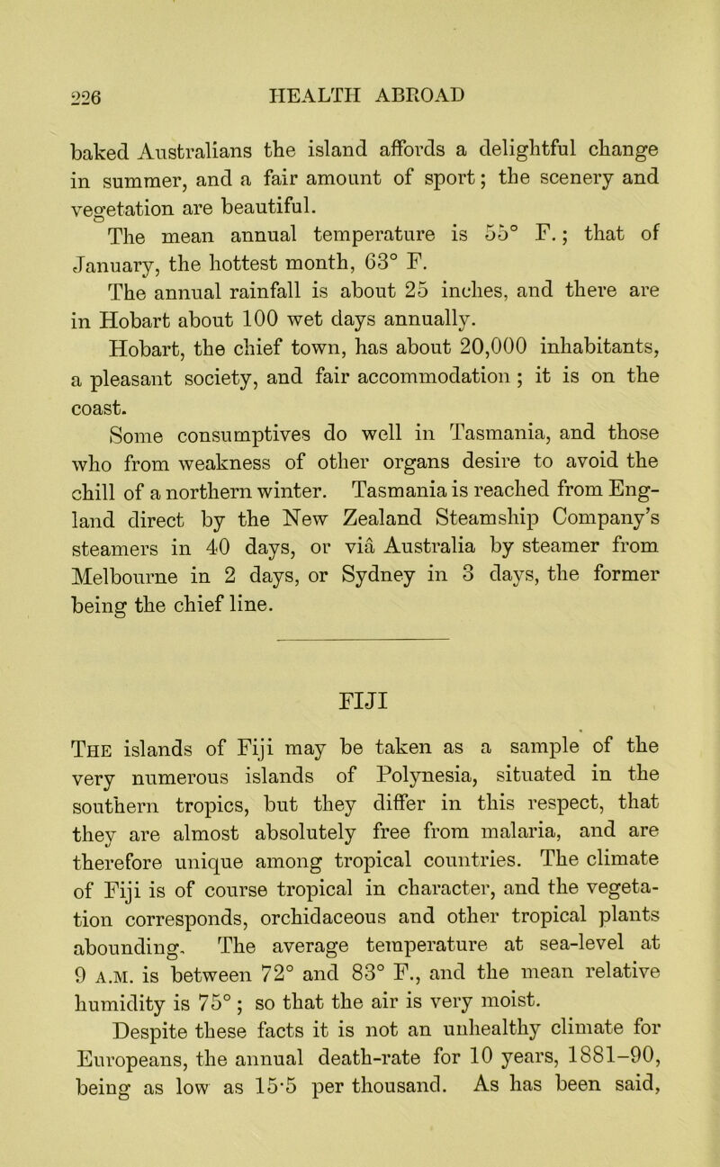 baked Australians the island affords a delightful change in summer, and a fair amount of sport; the scenery and veo’etation are beautiful. o The mean annual temperature is 55° F.; that of January, the hottest month, 63° F. The annual rainfall is about 25 inches, and there are in Hobart about 100 wet days annually. Hobart, the chief town, has about 20,000 inhabitants, a pleasant society, and fair accommodation ; it is on the coast. Some consumptives do well in Tasmania, and those who from weakness of other organs desire to avoid the chill of a northern winter. Tasmania is reached from Eng- land direct by the New Zealand Steamship Company’s steamers in 40 days, or via Australia by steamer from Melbourne in 2 days, or Sydney in 3 days, the former being the chief line. FIJI The islands of Fiji may be taken as a sample of the very numerous islands of Polynesia, situated in the southern tropics, but they differ in this respect, that they are almost absolutely free from malaria, and are therefore unique among tropical countries. The climate of Fiji is of course tropical in character, and the vegeta- tion corresponds, orchidaceous and other tropical plants abounding. The average temperature at sea-level at 9 A.M. is between 72° and 83° F., and the mean relative humidity is 75° ; so that the air is very moist. Despite these facts it is not an unhealthy climate for Europeans, the annual death-rate for 10 years, 1881—90, being as low as 15‘5 per thousand. As has been said,