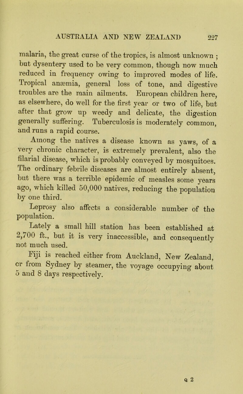 malaria, tlie great curse of the tropics, is almost unknown ; but dysentery used to be very common, though now much reduced in frequency owing to improved modes of life. Tropical ano3inia, general loss of tone, and digestive troubles are the main ailments. European children here, as elsewhere, do well for the first year or two of life, but after that grow up weedy and delicate, the digestion generally suffering. Tuberculosis is moderately common, and runs a rapid course. Among the natives a disease known as yaws, of a very chronic character, is extremely prevalent, also the filarial disease, which is probably conveyed by mosquitoes. The ordinary febrile diseases are almost entirely absent, but there was a terrible epidemic of measles some years ago, which killed 50,000 natives, reducing the population by one third. Leprosy also affects a considerable number of the population. Lately a small hill station has been established at 2,700 ft., but it is very inaccessible, and consequently not much used. Fiji is reached either from Auckland, New Zealand, or from Sydney by steamer, the voyage occupying about 5 and 8 days respectively.