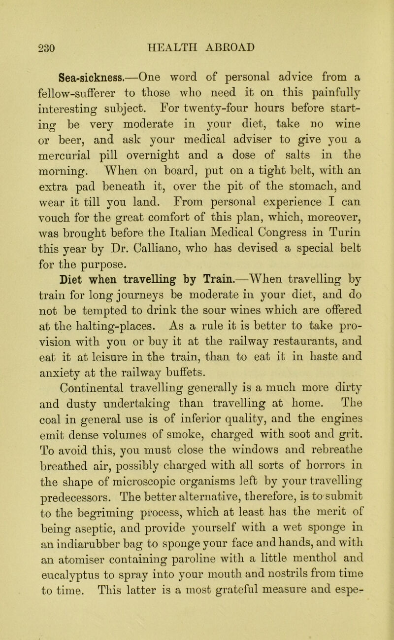 Sea-sickness.—One word of personal advice from a fellow-sufferer to those who need it on this painfully interesting subject. For twenty-four hours before start- ing be very moderate in your diet, take no wine or beer, and ask your medical adviser to give you a mercurial pill overnight and a dose of salts in the morning. When on board, put on a tight belt, with an extra pad beneath it, over the pit of the stomach, and wear it till you land. From personal experience I can vouch for the great comfort of this plan, which, moreover, was brought before the Italian Medical Congress in Turin this year by Dr. Galliano, who has devised a special belt for the purpose. Diet when travelling by Train.—When travelling by train for long journeys be moderate in your diet, and do not be tempted to drink the sour wines which are offered at the halting-places. As a rule it is better to take pro- vision with you or buy it at the railway restaurants, and eat it at leisure in the train, than to eat it in haste and anxiety at the railway buffets. Continental travelling generally is a much more dirty and dusty undertaking than travelling at home. The coal in general use is of inferior quality, and the engines emit dense volumes of smoke, charged with soot and grit. To avoid this, you must close the windows and rebreathe breathed air, possibly charged with all sorts of horrors in the shape of microscopic organisms left by your travelling predecessors. The better alternative, therefore, is to submit to the begriming process, which at least has the merit of being aseptic, and provide yourself with a wet sponge in an indiarubber bag to sponge your face and hands, and with an atomiser containing paroline with a little menthol and eucalyptus to spray into your mouth and nostrils from time to time. This latter is a most grateful measure and espe-