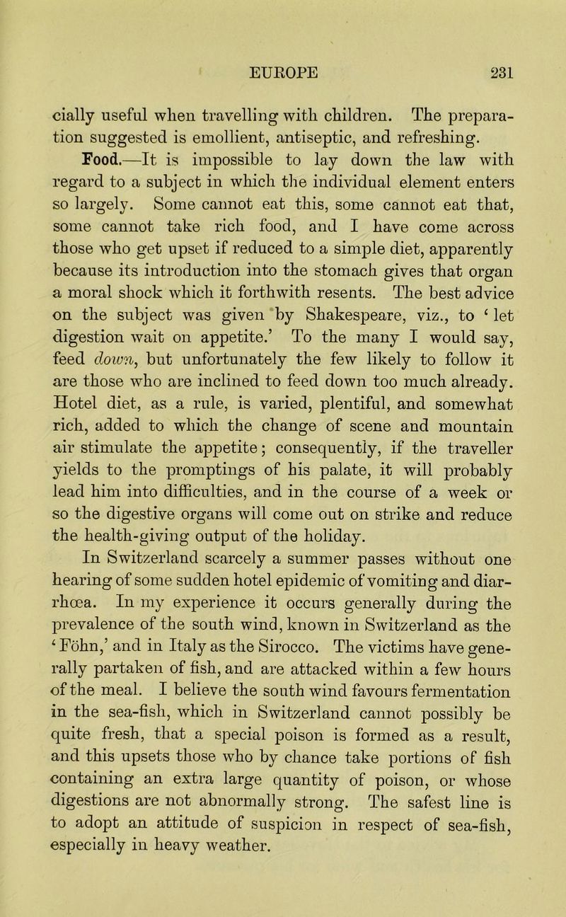 cially useful when travelling with children. The prepara- tion suggested is emollient, antiseptic, and refreshing. Food.—It is impossible to lay down the law with regard to a subject in which the individual element enters so largely. Some cannot eat this, some cannot eat that, some cannot take rich food, and I have come across those who get upset if reduced to a simple diet, apparently because its introduction into the stomach gives that organ a moral shock which it forthwith resents. The best advice on the subject was given ‘by Shakespeare, viz., to ‘ let digestion wait on appetite.’ To the many I would say, feed down, but unfortunately the few likely to follow it are those who are inclined to feed down too much already. Hotel diet, as a rule, is varied, plentiful, and somewhat rich, added to which the change of scene and mountain air stimulate the appetite; consequently, if the traveller yields to the promptings of his palate, it will j)robably lead him into difficulties, and in the course of a week or so the digestive organs will come out on strike and reduce the health-giving output of the holiday. In Switzerland scarcely a summer passes without one hearing of some sudden hotel epidemic of vomiting and diar- rhoea. In my experience it occurs generally during the l^revalence of the south wind, known in Switzerland as the ‘ Fohn,’ and in Italy as the Sirocco. The victims have gene- rally partaken of fish, and are attacked within a few hours of the meal. I believe the south wind favours fermentation in the sea-fish, which in Switzerland cannot possibly be quite fresh, that a special poison is formed as a result, and this upsets those who by chance take portions of fish containing an extra large quantity of poison, or whose digestions are not abnormally strong. The safest line is to adopt an attitude of suspicion in respect of sea-fish, especially in heavy weather.