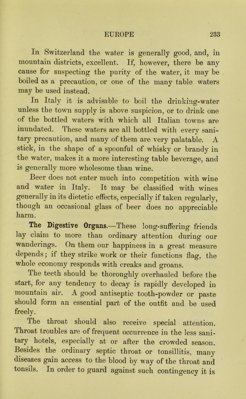 In Switzerland the water is generally good, and, in mountain districts, excellent. If, however, there be any cause for suspecting the purity of the water, it may be boiled as a precaution, or one of the many table waters may be used instead. In Italy it is advisable to boil the drinking-water unless the town supply is above suspicion, or to drink one of the bottled waters with which all Italian towns are inundated. These waters are all bottled with everv sani- %j tary precaution, and many of them are very palatable. A stick, in the shape of a spoonful of whisky or brandy in the water, makes it a more interesting table beverage, and is generally more wholesome than wine. Beer does not enter much into competition with wine and water in Italy. It may be classified with wines generally in its dietetic effects, especially if taken regularly, though an occasional glass of beer does no appreciable harm. The Digestive Organs.—These long-suffering friends lay claim to more than ordinary attention during our wanderings. On them our happiness in a great measure depends; if they strike work or their functions flag, the whole economy responds with creaks and groans. The teeth should be thoroughly overhauled before the start, for any tendency to decay is rapidly developed in mountain air. A good antiseptic tooth-powder or paste should form an essential part of the outfit and be used freely. The throat should also receive special attention. Throat troubles are of frequent occurrence in the less sani- tary hotels, especially at or after the crowded season. Besides the ordinary septic throat or tonsillitis, many diseases gain access to the blood by way of the throat and tonsils. In order to guard against such contingency it is