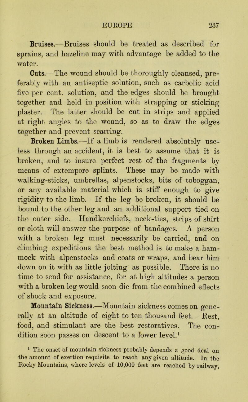 Bruises.—Braises sliould be treated as described for sprains, and hazeline may witli advantage be added to the water. Cuts.—The wound should be thoroughly cleansed, pre- ferably with an antiseptic solution, such as carbolic acid five per cent, solution, and the edges should be brought together and held in position with strapping or sticking plaster. The latter should be cut in strips and applied at right angles to the wound, so as to draw the edges together and prevent scarring. Broken Limbs.—If a limb is rendered absolutely use- less through an accident, it is best to assume that it is broken, and to insure perfect rest of the fragments by means of extempore splints. These may be made with walking-sticks, umbrellas, alpenstocks, bits of toboggan, or any available material which is stiff enough to give rigidity to the limb. If the leg be broken, it should be bound to the other leg and an additional support tied on the outer side. Handkerchiefs, neck-ties, strips of shirt or cloth will answer the purpose of bandages. A person with a broken leg must necessarily be carried, and on climbing expeditions the best method is to make a ham- mock with alpenstocks and coats or wraps, and bear him down on it with as little jolting as possible. There is no time to send for assistance, for at high altitudes a person with a broken leg would soon die from the combined effects of shock and exposure. Mountain Sickness.—Mountain sickness comes on gene- rally at an altitude of eight to ten thousand feet. Best, food, and stimulant are the best restoratives. The con- dition soon passes on descent to a lower level. ^ * The onset of mountain sickness probably depends a good deal on the amount of exertion requisite to reach any given altitude. In the Eocky Mountains, where levels of 10,000 feet are reached by railway,