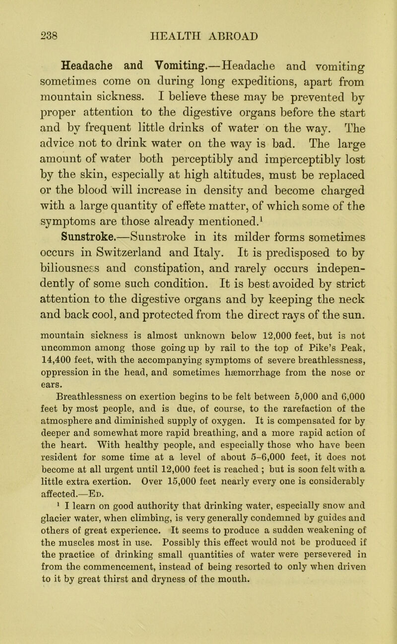 Headache and Vomiting.—Headache and vomiting sometimes come on during long expeditions, apart from mountain sickness. I believe these may be prevented by proper attention to the digestive organs before the start and by frequent little drinks of water on the way. The advice not to drink water on the way is bad. The large amount of water both perceptibly and imperceptibly lost by the skin, especially at high altitudes, must be replaced or the blood will increase in density and become charged with a large quantity of effete matter, of which some of the symptoms are those already mentioned.^ Sunstroke.—Sunstroke in its milder forms sometimes occurs in Switzerland and Italy. It is predisposed to by biliousness and constipation, and rarely occurs indepen- dently of some such condition. It is best avoided by strict attention to the digestive organs and by keeping the neck and back cool, and protected from the direct rays of the sun. mountain sickness is almost unknown below 12,000 feet, but is not uncommon among those going up by rail to the top of Pike’s Peak, 14,400 feet, with the accompanying symptoms of severe breathlessness, oppression in the head, and sometimes hasmorrhage from the nose or ears. Breathlessness on exertion begins to be felt between 5,000 and G,000 feet by most people, and is due, of course, to the rarefaction of the atmosphere and diminished supply of oxygen. It is compensated for by deeper and somewhat more rapid breathing, and a more rapid action of the heart. With healthy people, and especially those who have been resident for some time at a level of about 5-6,000 feet, it does not become at all urgent until 12,000 feet is reached ; but is soon felt with a little extra exertion. Over 15,000 feet nearly every one is considerably affected.—Ed. ^ I learn on good authority that drinking water, especially snow and glacier water, when climbing, is very generally condemned by guides and others of great experience. It seems to produce a sudden weakening of the muscles most in use. Possibly this effect would not be produced if the practice of drinking small quantities of water were persevered in from the commencement, instead of being resorted to only when driven to it by great thirst and dryness of the mouth.
