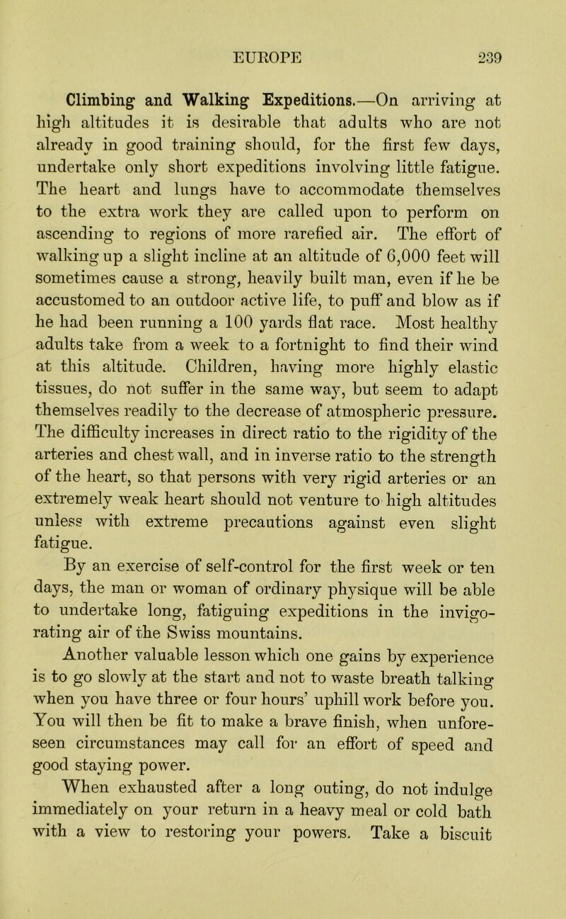 Climbing and Walking Expeditions.—On arriving at liigli altitudes it is desirable that adults who are not already in good training should, for the first few days, undertake only short expeditions involving little fatigue. The heart and lungs have to accommodate themselves to the extra work they are called upon to perform on ascending to regions of more rarefied air. The efibrt of walking up a slight incline at an altitude of 6,000 feet will sometimes cause a strong, heavily built man, even if he be accustomed to an outdoor active life, to puff and blow as if he had been running a 100 yards flat race. Most healthy adults take from a week to a fortnight to find their wind at this altitude. Children, having more highly elastic tissues, do not suffer in the same way, but seem to adapt themselves readily to the decrease of atmospheric pressure. The difficulty increases in direct ratio to the rigidity of the arteries and chest wall, and in inverse ratio to the strength of the heart, so that persons with very rigid arteries or an extremely weak heart should not venture to high altitudes unless with extreme precautions against even slight fatigue. By an exercise of self-control for the first week or ten days, the man or woman of ordinary physique will be able to undertake long, fatiguing expeditions in the invigo- rating air of the Swiss mountains. Another valuable lesson which one gains by experience is to go slowly at the start and not to waste breath talking when you have three or four hours’ uphill work before you. You will then be fit to make a brave finish, when unfore- seen circumstances may call for an effort of speed and good staying power. When exhausted after a long outing, do not indulge immediately on your return in a heavy meal or cold bath with a view to restoring your powers. Take a biscuit