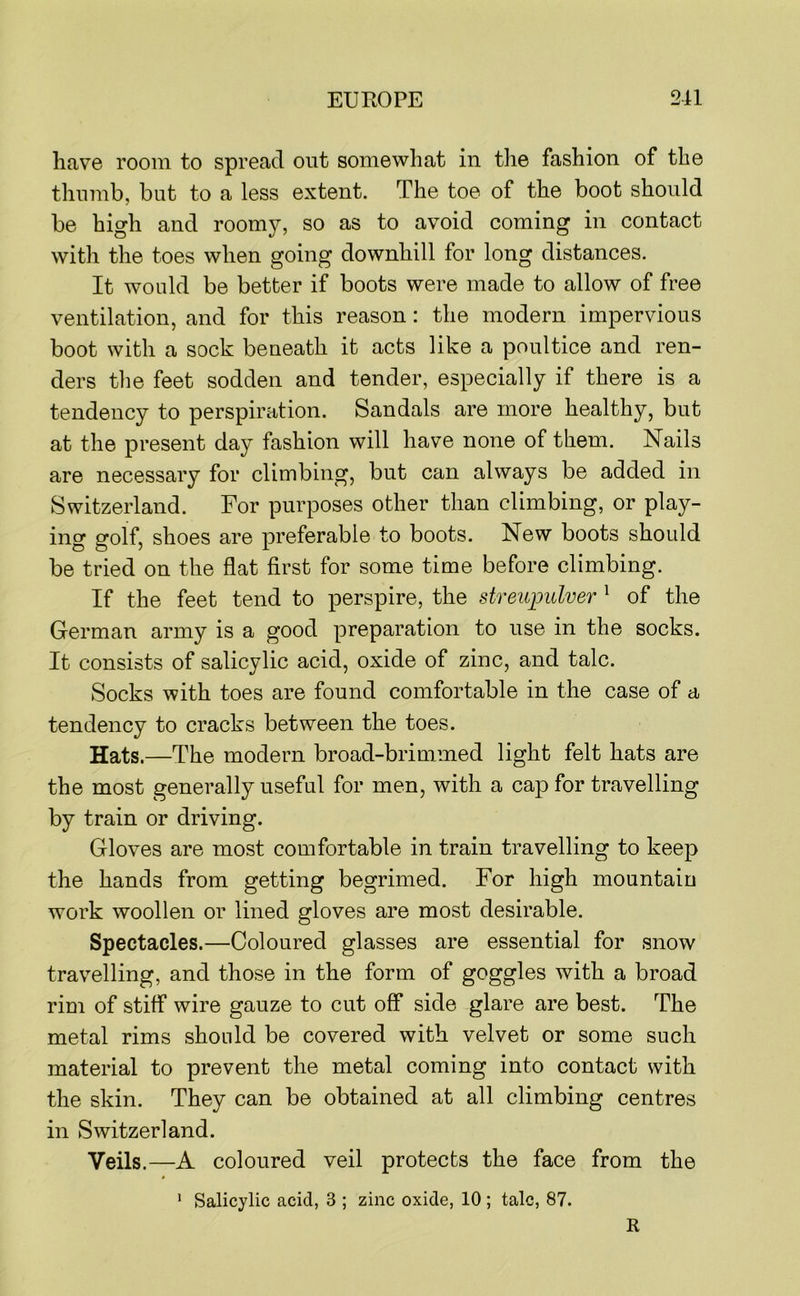have room to spread out somewhat in tlie fashion of the thumb, but to a less extent. The toe of the boot should be high and roomy, so as to avoid coming in contact with the toes when going downhill for long distances. It would be better if boots were made to allow of free ventilation, and for this reason: the modern impervious boot with a sock beneath it acts like a poultice and ren- ders tlie feet sodden and tender, especially if there is a tendency to perspiration. Sandals are more healthy, but at the present day fashion will have none of them. Nails are necessary for climbing, but can always be added in Switzerland. For purposes other than climbing, or play- ing golf, shoes are preferable to boots. New boots should be tried on the flat first for some time before climbing. If the feet tend to perspire, the streuimlver ^ of the German army is a good preparation to use in the socks. It consists of salicylic acid, oxide of zinc, and talc. Socks with toes are found comfortable in the case of a tendency to cracks between the toes. Hats.—The modern broad-brimmed light felt hats are the most generally useful for men, with a cap for travelling by train or driving. Gloves are most comfortable in train travelling to keep the hands from getting begrimed. For high mountain work woollen or lined gloves are most desirable. Spectacles.—Coloured glasses are essential for snow travelling, and those in the form of goggles with a broad rim of stiff wire gauze to cut off side glare are best. The metal rims should be covered with velvet or some such material to prevent the metal coming into contact with the skin. They can be obtained at all climbing centres in Switzerland. Veils.—A coloured veil protects the face from the ' Salicylic acid, 3 ; zinc oxide, 10 ; talc, 87. R
