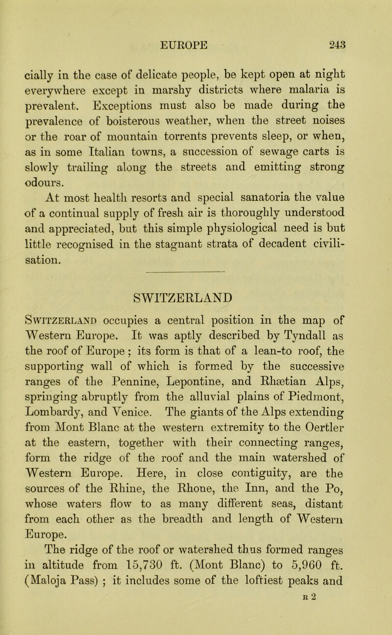 cially in the case of delicate people, be kept open at night everywhere except in marshy districts where malaria is prevalent. Exceptions must also be made during the prevalence of boisterous weather, when the street noises or the roar of mountain torrents prevents sleep, or when, as in some Italian towns, a succession of sewage carts is slowly trailing along the streets and emitting strong odours. At most health resorts and special sanatoria the value of a continual supply of fresh air is thoroughly understood and appreciated, but this simple physiological need is but little recoofiiised in the stagnant strata of decadent civili- sation. SWITZERLAND Switzerland occupies a central position in the map of Western Europe. It was aptly described by Tyndall as the roof of Europe ; its form is that of a lean-to roof, the supporting wall of which is formed by the successive ranges of the Pennine, Lepontine, and Rhsetian Alps, springing abruptly from the alluvial plains of Piedmont, Lombardy, and Venice. The giants of the Alps extending from Mont Blanc at the western extremity to the Oertler at the eastern, together with their connecting ranges, form the ridge of the roof and the main watershed of Western Europe. Here, in close contiguity, are the sources of the Rhine, the Rhone, the Inn, and the Po, whose waters flow to as many different seas, distant from each other as the breadth and length of Western Europe. The ridge of the roof or watershed thus formed ranges ill altitude from 15,730 ft. (Mont Blanc) to 5,960 ft. (Maloja Pass) ; it includes some of the loftiest peaks and