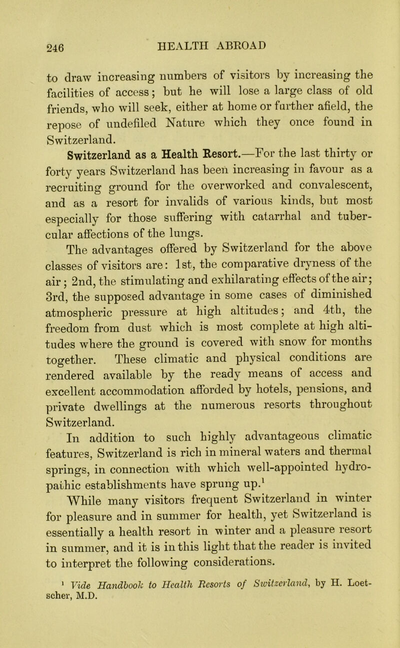to draw increasing numbers of visitors by increasing the facilities of access; but he will lose a large class of old friends, who will seek, either at home or further afield, the repose of undefiled Nature which they once found in Switzerland. Switzerland as a Health Resort.—For the last thirty or forty years Switzerland has been increasing in favour as a recruiting ground for the overworked and convalescent, and as a resort for invalids of various kinds, but most especially for those suffering with catarrhal and tuber- cular affections of the lungs. The advantages offered by Switzerland for the above classes of visitors are: 1st, the comparative dryness of the air; 2nd, the stimulating and exhilarating effects of the air; 3rd, the supposed advantage in some cases of diminished atmospheric pressure at high altitudes; and 4th, the freedom from dust which is most complete at high alti- tudes where the ground is covered with snow for months together. These climatic and physical conditions are rendered available by the ready means of access and excellent accommodation afforded by hotels, pensions, and private dwellings at the numerous resorts throughout Switzerland. In addition to such highly advantageous climatic features, Switzerland is rich in mineral waters and thermal springs, in connection with which well-appointed hydro- pathic establishments have sprung up.^ While many visitors frequent Switzerland in winter for pleasure and in summer for health, yet Switzerland is essentially a health resort in winter and a pleasure resort in summer, and it is in this light that the reader is invited to interpret the following considerations. ‘ Vide Handbook to Health Resorts of Switzerland, by H. Loet- scher, M.D.