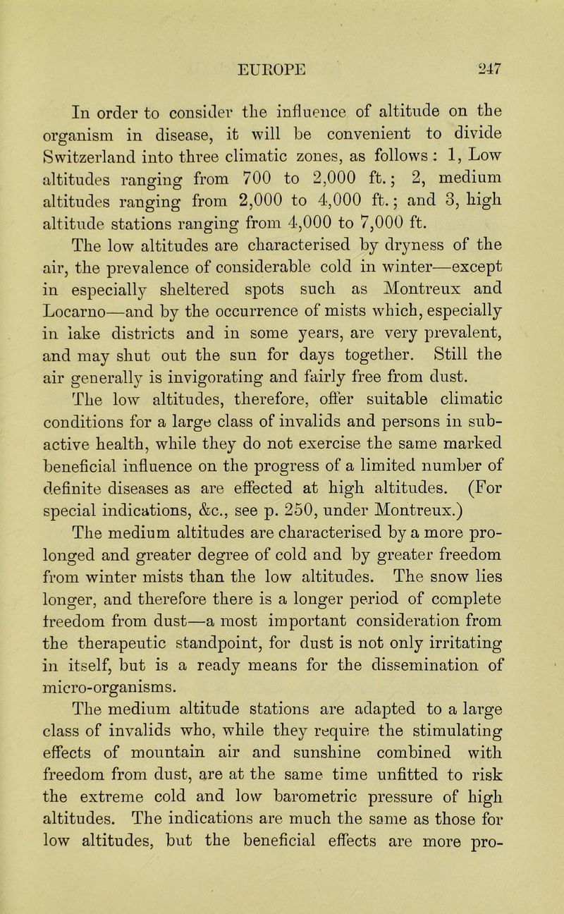 In order to consider the influence of altitude on the organism in disease, it will be convenient to divide Switzerland into three climatic zones, as follows : 1, Low altitudes ranging from 700 to 2,000 ft.; 2, medium altitudes ranging from 2,000 to 4,000 ft.; and 3, high altitude stations ranging from 4,000 to 7,000 ft. The low altitudes are characterised by dryness of the air, the prevalence of considerable cold in winter—except in especially sheltered spots such as Montreux and Locarno—and by the occurrence of mists which, especially in lake districts and in some years, are very prevalent, and may shut out the sun for days together. Still the air generally is invigorating and fairly free from dust. The low altitudes, therefore, ofier suitable climatic conditions for a large class of invalids and persons in sub- active health, while they do not exercise the same marked beneficial influence on the progress of a limited number of definite diseases as are effected at high altitudes. (For special indications, &c., see p. 250, under Montreux.) The medium altitudes are characterised by a more pro- longed and greater degree of cold and by greater freedom from winter mists than the low altitudes. The snow lies longer, and therefore there is a longer period of complete freedom from dust—a most important consideration from the therapeutic standpoint, for dust is not only irritating in itself, but is a ready means for the dissemination of micro-organis m s. The medium altitude stations are adapted to a large class of invalids who, while they require the stimulating effects of mountain air and sunshine combined with freedom from dust, are at the same time unfitted to risk the extreme cold and low barometric pressure of high altitudes. The indications are much the same as those for low altitudes, but the beneficial effects are more pro-