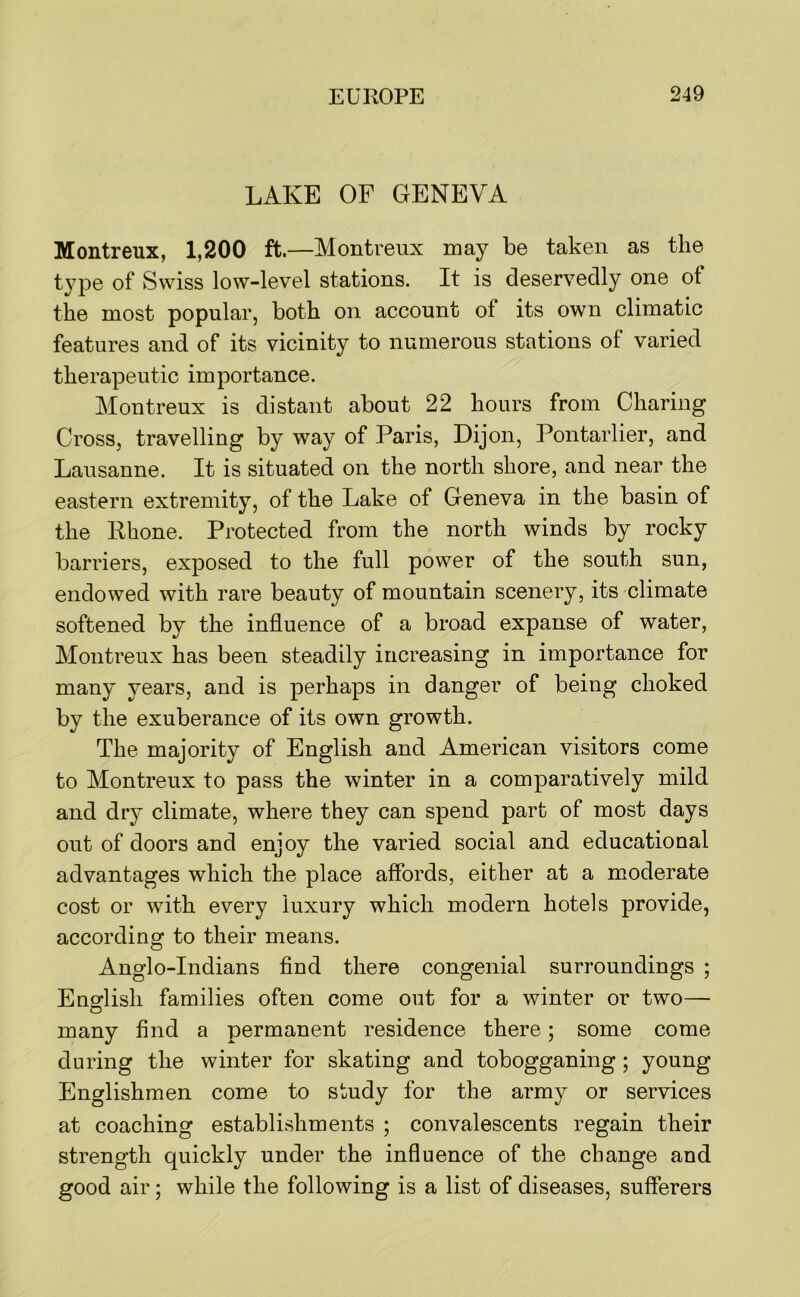 LAKE OF GENEVA Montreux, 1,200 ft.—Montreux may be taken as the t}^pe of Swiss low-level stations. It is deservedly one of the most popular, both on account of its own climatic features and of its vicinity to numerous stations of varied therapeutic importance. Montreux is distant about 22 hours from Charing Cross, travelling by way of Paris, Dijon, Pontarlier, and Lausanne. It is situated on the north shore, and near the eastern extremity, of the Lake of Geneva in the basin of the Rhone. Protected from the north winds by rocky barriers, exposed to the full power of the south sun, endowed with rare beauty of mountain scenery, its climate softened by the influence of a broad expanse of water, Montreux has been steadily increasing in importance for many years, and is perhaps in danger of being choked by the exuberance of its own growth. The majority of English and American visitors come to Montreux to pass the winter in a comparatively mild and dry climate, where they can spend part of most days out of doors and enjoy the varied social and educational advantages which the place affords, either at a moderate cost or with every luxury which modern hotels provide, according to their means. Anglo-Indians find there congenial surroundings ; Enoflish families often come out for a winter or two— many find a permanent residence there; some come during the winter for skating and tobogganing; young Englishmen come to study for the army or services at coaching establishments ; convalescents regain their strength quickly under the influence of the change and good air; while the following is a list of diseases, sufferers