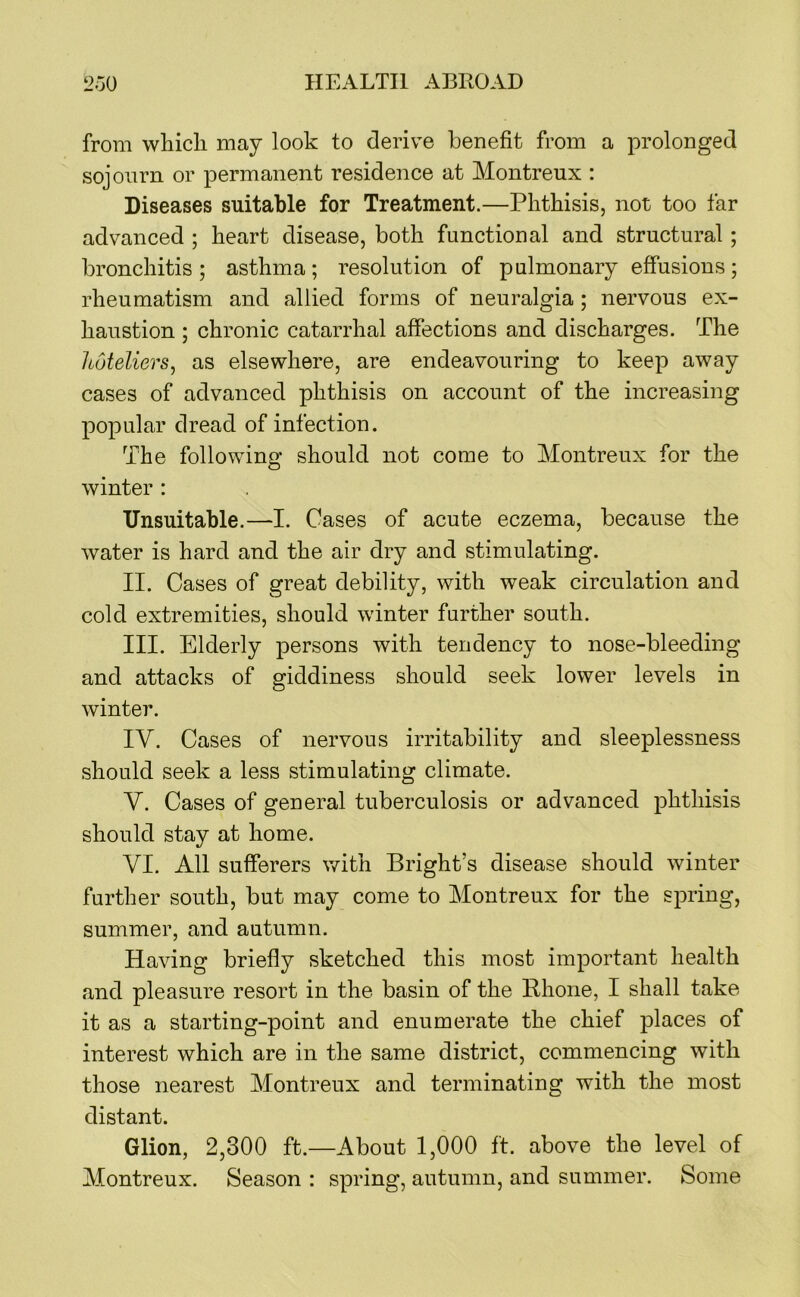 from whicli may look to derive benefit from a prolonged sojourn or permanent residence at Montreux : Diseases suitable for Treatment.—Phthisis, not too far advanced ; heart disease, both functional and structural ; bronchitis ; asthma ; resolution of pulmonary effusions ; rheumatism and allied forms of neuralgia ; nervous ex- haustion ; chronic catarrhal affections and discharges. The hoteliers^ as elsewhere, are endeavouring to keep away cases of advanced phthisis on account of the increasing popular dread of infection. The following should not come to Montreux for the winter : Unsuitable.—I. Cases of acute eczema, because the water is hard and the air dry and stimulating. II. Cases of great debility, with weak circulation and cold extremities, should winter further south. III. Elderly persons with tendency to nose-bleeding and attacks of giddiness should seek lower levels in winter. IV. Cases of nervous irritability and sleeplessness should seek a less stimulating climate. V. Cases of general tuberculosis or advanced phthisis should stay at home. VI. All sufferers with Bright’s disease should winter further south, but may come to Montreux for the spring, summer, and autumn. Having briefly sketched this most important health and pleasure resort in the basin of the Bhone, I shall take it as a starting-point and enumerate the chief places of interest which are in the same district, commencing with those nearest Montreux and terminating with the most distant. Glion, 2,300 ft.—About 1,000 ft. above the level of Alontreux. Season : spring, autumn, and summer. Some