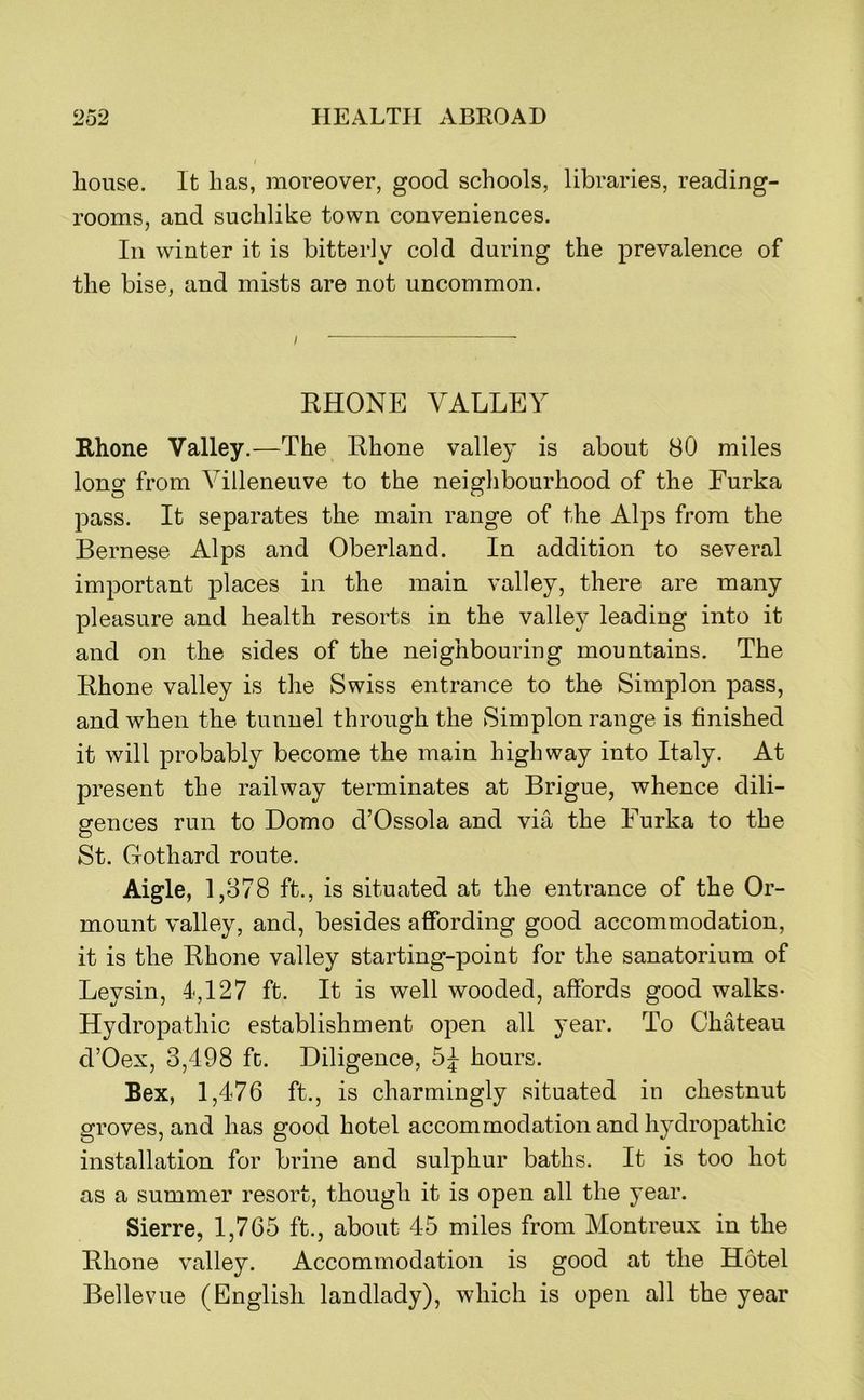house. It lias, moreover, good schools, libraries, reading- rooms, and suchlike town conveniences. Ill winter it is bitterly cold during the prevalence of the bise, and mists are not uncommon. RHONE VALLEY Rhone Valley.—The Rhone valley is about 80 miles long from Villeneuve to the neighbourhood of the Furka pass. It separates the main range of the Alps from the Bernese Alps and Oberland. In addition to several important places in the main valley, there are many pleasure and health resorts in the valley leading into it and on the sides of the neighbouring mountains. The Rhone valley is the Swiss entrance to the Simplon pass, and when the tunnel through the Simplon range is finished it will probably become the main highway into Italy. At present the railway terminates at Brigue, whence dili- gences run to Domo d’Ossola and via the Furka to the St. Gothard route. Aigle, 1,878 ft., is situated at the entrance of the Or- mount valley, and, besides affording good accommodation, it is the Rhone valley starting-point for the sanatorium of Leysin, 1,127 ft. It is well wooded, affords good walks- Hydropathic establishment open all year. To Chateau d’Oex, 3,498 fc. Diligence, 5^ hours. Bex, 1,476 ft., is charmingly situated in chestnut groves, and has good hotel accommodation and hydropathic installation for brine and sulphur baths. It is too hot as a summer resort, though it is open all the year. Sierre, 1,765 ft., about 45 miles from Montreux in the Rhone valley. Accommodation is good at the Hotel Bellevue (English landlady), which is open all the year