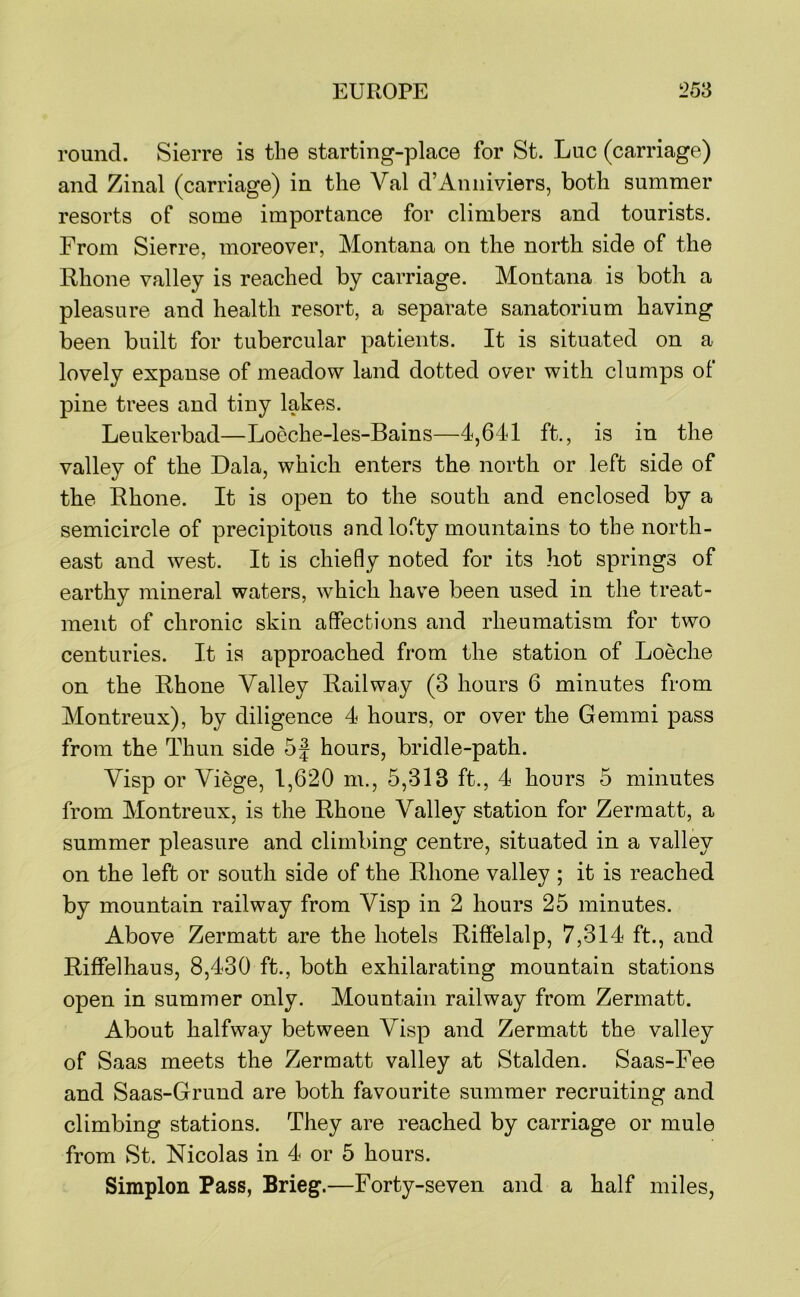 round. Sierre is the starting-place for St. Luc (carriage) and Zinal (carriage) in the Val d’Anniviers, both summer resorts of some importance for climbers and tourists. From Sierre, moreover, Montana on the north side of the Rhone valley is reached by carriage. Montana is both a pleasure and health resort, a separate sanatorium having been built for tubercular patients. It is situated on a lovely expanse of meadow land dotted over with clumps of pine trees and tiny lakes. Leukerbad—Loeche-les-Bains—4,641 ft., is in the valley of the Dala, which enters the north or left side of the Rhone. It is open to the south and enclosed by a semicircle of precipitous and lofty mountains to the north- east and west. It is chiefly noted for its hot springs of earthy mineral waters, which have been used in the treat- ment of chronic skin affections and rheumatism for two centuries. It is approached from the station of Loeche on the Rhone Valley Railway (3 hours 6 minutes from Montreux), by diligence 4 hours, or over the Gemmi pass from the Thun side 5J hours, bridle-path. Visp or Viege, 1,620 m., 5,313 ft., 4 hours 5 minutes from Montreux, is the Rhone Valley station for Zermatt, a summer pleasure and climbing centre, situated in a valley on the left or south side of the Rhone valley ; it is reached by mountain railway from Visp in 2 hours 25 minutes. Above Zermatt are the hotels Riffelalp, 7,314 ft., and Riffelhaus, 8,430 ft., both exhilarating mountain stations open in summer only. Mountain railway from Zermatt. About halfway between Visp and Zermatt the valley of Saas meets the Zermatt valley at Stalden. Saas-Fee and Saas-Grund are both favourite summer recruiting and climbing stations. They are reached by carriage or mule from St. Nicolas in 4 or 5 hours. Simplon Pass, Brieg.—Forty-seven and a half miles,