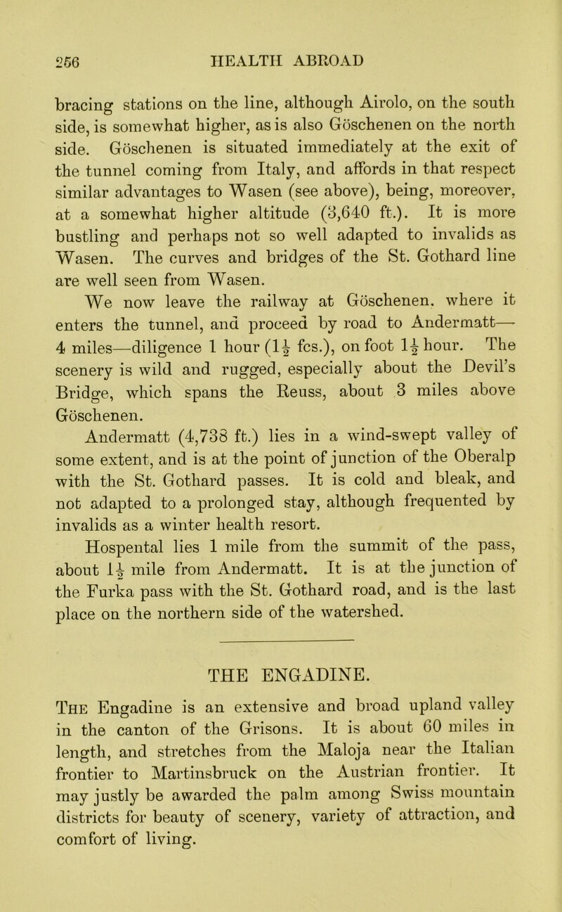 bracing stations on the line, although Airolo, on the south side, is somewhat higher, as is also Goschenen on the north side. Goschenen is situated immediately at the exit of the tunnel coming from Italy, and affords in that respect similar advantages to Wasen (see above), being, moreover, at a somewhat higher altitude (8,640 ft.). It is more bustling and perhaps not so well adapted to invalids as Wasen. The curves and bridges of the St. Gothard line are well seen from Wasen. We now leave the railway at Goschenen. where it enters the tunnel, and proceed by road to Andermatt—^ 4 miles—diligence I hour(l^ fcs.), on foot l-|-hour. The scenery is wild and rugged, especially about the Devil’s Bridge, which spans the Reuss, about 3 miles above Goschenen. Andermatt (4,738 ft.) lies in a wind-swept valley of some extent, and is at the point of junction of the Oberalp with the St. Gothard passes. It is cold and bleak, and not adapted to a prolonged stay, although frequented by invalids as a winter health resort. Hospental lies 1 mile from the summit of the pass, about mile from Andermatt. It is at the junction of the Furka pass with the St. Gothard road, and is the last place on the northern side of the watershed. THE ENGADINE. The Engadine is an extensive and broad upland valley in the canton of the Grisons. It is about 60 miles in length, and stretches from the Maloja near the Italian frontier to Martinsbruck on the Austrian frontier. It may justly be awarded the palm among Swiss mountain districts for beauty of scenery, variety of attraction, and comfort of living.