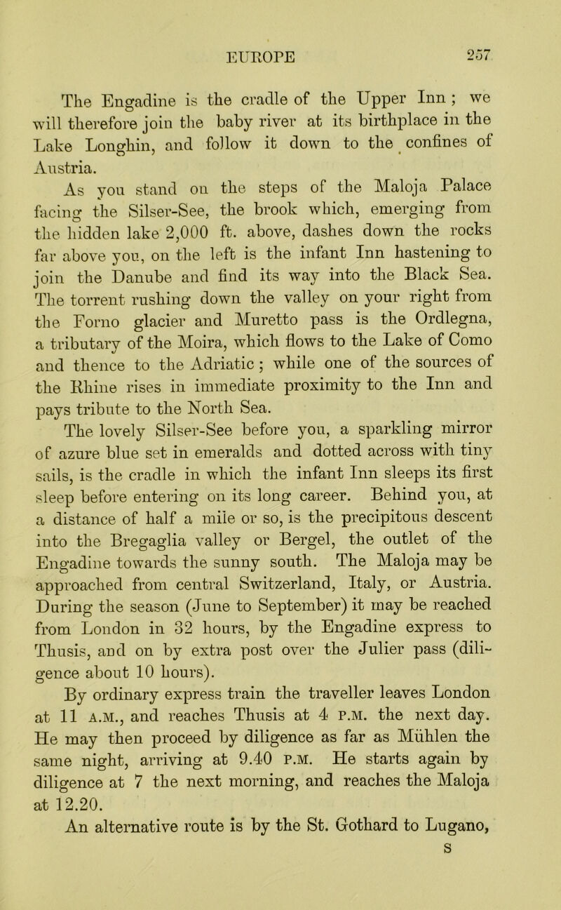 Tli0 Enofadine is the cradle of the Upper Inn ; we will therefore join the baby river at its birthplace in the Lake Longhin, and follow it down to the ^ confines of Austria. As yon stand on the steps of the Maloja Palace facing the Silser-See, the brook which, emerging from the hidden lake 2,000 ft. above, dashes down the rocks far above yon, on the left is the infant Inn hastening to join the Danube and find its way into the Black Sea. The torrent rushing down the valley on your right from the Forno glacier and Muretto pass is the Ordlegna, a tributary of the Moira, which flows to the Lake of Como and thence to the Adriatic ; while one of the sources of the Rhine rises in immediate proximity to the Inn and pays tribute to the North Sea. The lovely Silser-See before you, a sparkling mirror of azure blue set in emeralds and dotted across with tiny sails, is the cradle in which the infant Inn sleeps its first sleep before entering on its long career. Behind you, at a distance of half a mile or so, is the precipitous descent into the Bregaglia valley or Bergel, the outlet of the Engadine towards the sunny south. The Maloja may be approached from central Switzerland, Italy, or Austria. During the season (June to September) it may be reached from London in 32 hours, by the Engadine express to Thusis, and on by extra post over the Julier pass (dili-' gence about 10 hours). By ordinary express train the traveller leaves London at 11 A.M., and reaches Thusis at 4 p.m. the next day. He may then proceed by diligence as far as Miihlen the same night, arriving at 9.40 P.M. He starts again by diligence at 7 the next morning, and reaches the Maloja at 12.20. An alternative route is by the St. Gothard to Lugano, s