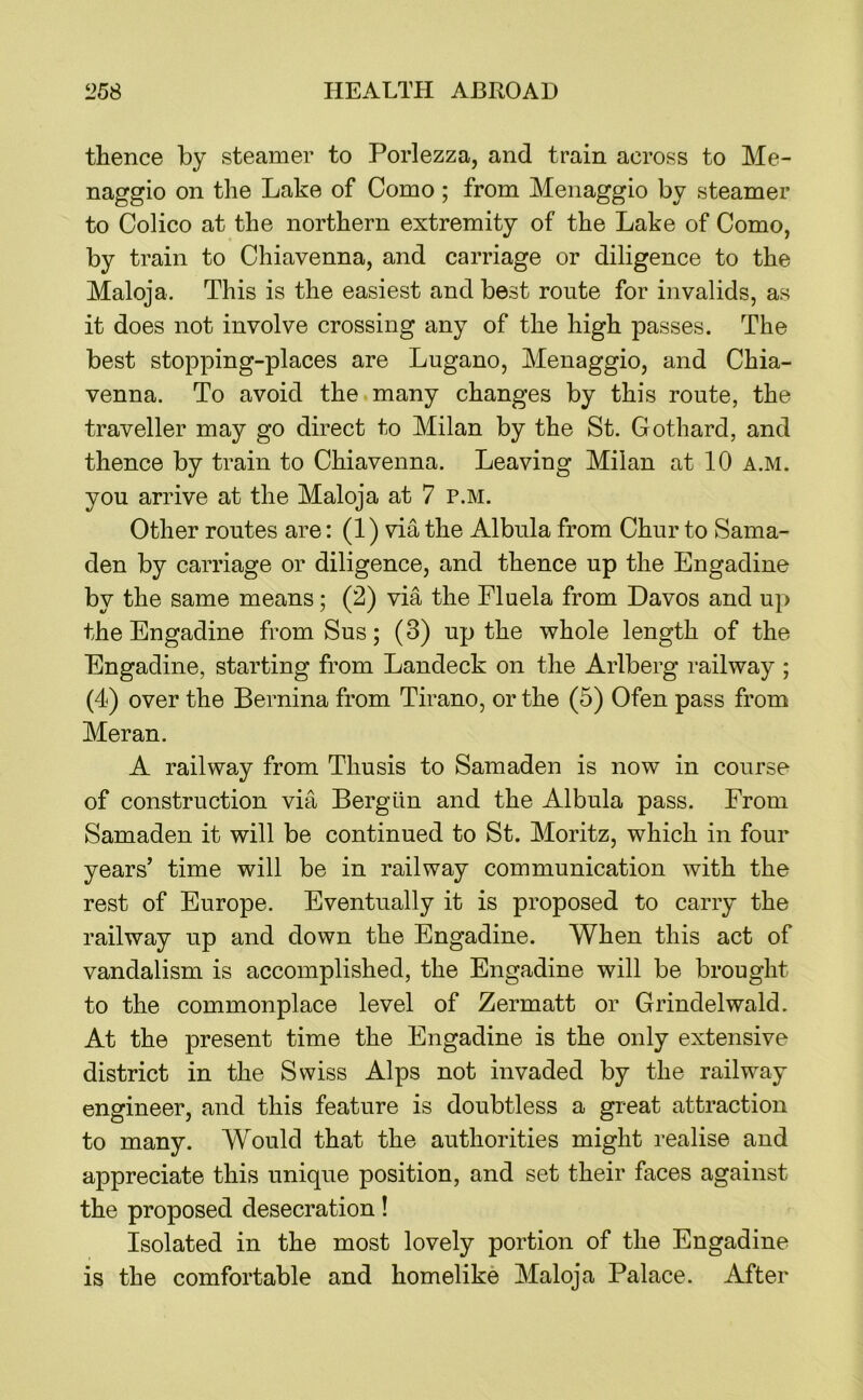 thence by steamer to Porlezza, and train across to Me- naggio on the Lake of Como ; from Menaggio by steamer to Colico at the northern extremity of the Lake of Como, by train to Chiavenna, and carriage or diligence to the Maloja. This is the easiest and best route for invalids, as it does not involve crossing any of the high passes. The best stopping-places are Lugano, Menaggio, and Chia- venna. To avoid the many changes by this route, the traveller may go direct to Milan by the St. Gothard, and thence by train to Chiavenna. Leaving Milan at 10 a.m. you arrive at the Maloja at 7 p.m. Other routes are: (1) via the Albula from Chur to Sama- den by carriage or diligence, and thence up the Engadine by the same means; (2) via the Fluela from Davos and up the Engadine fromSus; (3) up the whole length of the Engadine, starting from Landeck on the Arlberg railway ; (4) over the Bernina from Tirano, or the (5) Ofen pass from Meran. A railway from Thusis to Samaden is now in course of construction via Bergiin and the Albula pass. From Samaden it will be continued to St. Moritz, which in four years’ time will be in railway communication with the rest of Europe. Eventually it is proposed to carry the railway up and down the Engadine. When this act of vandalism is accomplished, the Engadine will be brought to the commonplace level of Zermatt or Grindelwald. At the present time the Engadine is the only extensive district in the Swiss Alps not invaded by the railway engineer, and this feature is doubtless a great attraction to many. Would that the authorities might realise and appreciate this unique position, and set their faces against the proposed desecration! Isolated in the most lovely portion of the Engadine is the comfortable and homelike Maloja Palace. After