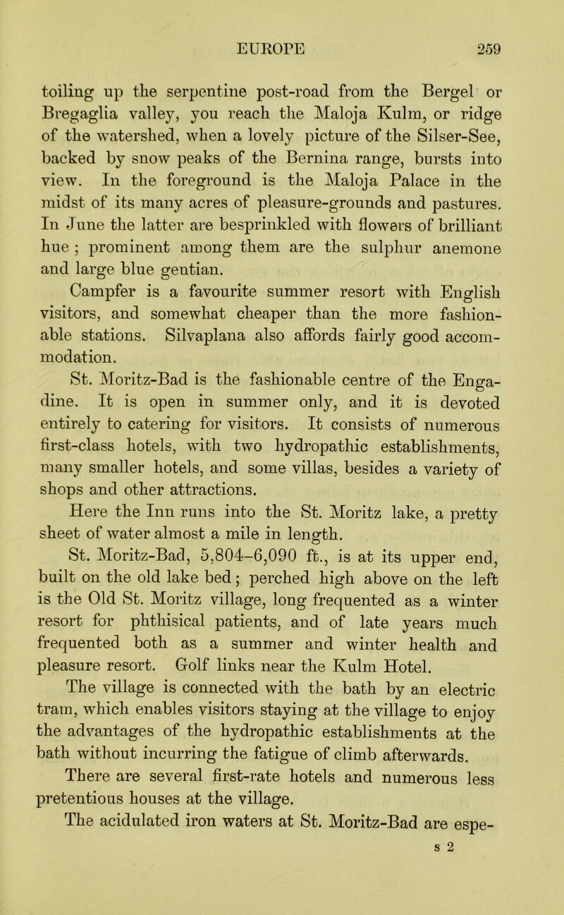 toiling up the serpentine post-road from the Bergel or Bregaglia valley, you reach the Maloja Kulm, or ridge of the watershed, when a lovely picture of the Silser-See, backed by snow peaks of the Bernina range, bursts into view. In the foreground is the Maloja Palace in the midst of its many acres of pleasure-grounds and pastures. In June the latter are besprinkled with flowers of brilliant hue ; prominent among them are the sulphur anemone and large blue gentian. Campfer is a favourite summer resort with English visitors, and somewhat cheaper than the more fashion- able stations. Silvaplana also affords fairly good accom- modation. St. Moritz-Bad is the fashionable centre of the Enga- dine. It is open in summer only, and it is devoted entirely to catering for visitors. It consists of numerous first-class hotels, with two hydropathic establishments, many smaller hotels, and some villas, besides a variety of shops and other attractions. Here the Inn runs into the St. Moritz lake, a pretty sheet of water almost a mile in length. St. Moritz-Bad, 5,804-6,090 ft., is at its upper end, built on the old lake bed; perched high above on the left is the Old St. Moritz village, long frequented as a winter resort for phthisical patients, and of late years much frequented both as a summer and winter health and pleasure resort. Golf links near the Kulm Hotel. The village is connected with the bath by an electric tram, which enables visitors staying at the village to enjoy the advantages of the hydropathic establishments at the bath without incurring the fatigue of climb afterwards. There are several first-rate hotels and numerous less pretentious houses at the village. The acidulated iron waters at St. Moritz-Bad are espe-