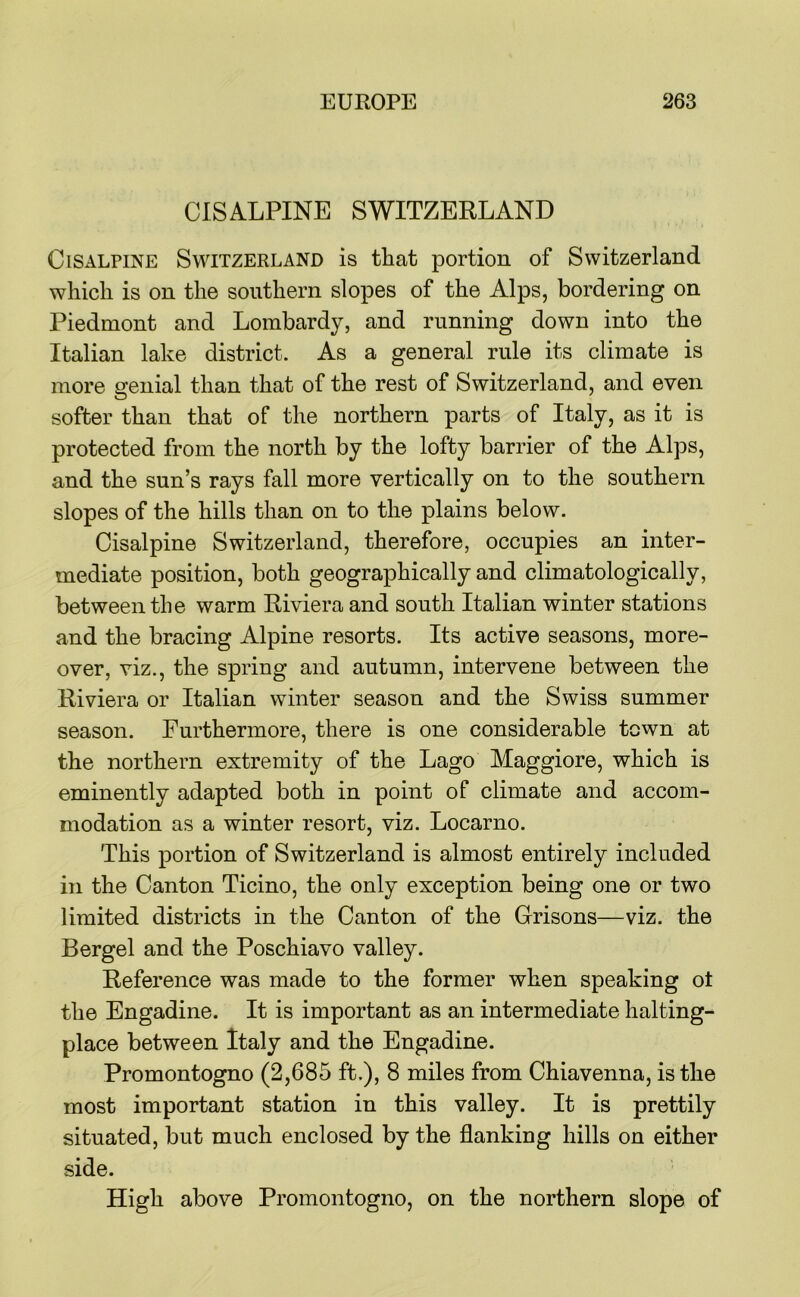 CISALPINE SWITZERLAND Cisalpine Switzerland is that portion of Switzerland which is on the southern slopes of the Alps, bordering on Piedmont and Lombardy, and running down into the Italian lake district. As a general rule its climate is more genial than that of the rest of Switzerland, and even softer than that of the northern parts of Italy, as it is protected from the north by the lofty barrier of the Alps, and the sun’s rays fall more vertically on to the southern slopes of the hills than on to the plains below. Cisalpine Switzerland, therefore, occupies an inter- mediate position, both geographically and climatologically, between the warm Riviera and south Italian winter stations and the bracing Alpine resorts. Its active seasons, more- over, viz., the spring and autumn, intervene between the Riviera or Italian winter season and the Swiss summer season. Furthermore, there is one considerable town at the northern extremity of the Lago Maggiore, which is eminently adapted both in point of climate and accom- modation as a winter resort, viz. Locarno. This portion of Switzerland is almost entirely included in the Canton Ticino, the only exception being one or two limited districts in the Canton of the Grisons—viz. the Bergel and the Poschiavo valley. Reference was made to the former when speaking ot the Engadine. It is important as an intermediate halting- place between Italy and the Engadine. Promontogno (2,685 ft.), 8 miles from Chiavenna, is the most important station in this valley. It is prettily situated, but much enclosed by the flanking hills on either side. High above Promontogno, on the northern slope of