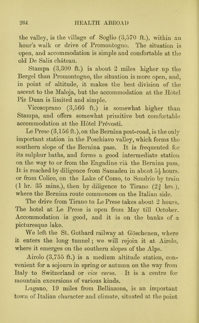 the valley, is the village of Soglio (3,570 ft.), within an hour’s walk or drive of Promontogno. The situation is open, and accommodation is simple and comfortable at the old De Sails chateau. Stampa (3,300 ft.) is about 2 miles higher up the Bergel than Promontogno, the situation is more open, and, in point of altitude, it makes the best division of the ascent to the Maloja, but the accommodation at the Hotel Piz Duan is limited and simple. Vicosoprano (3,566 ft.) is somewhat higher than Stampa, and offers somewhat primitive but comfortable accommodation at the Hotel Prevosti. Le Prese (3,156 ft.), on the Bernina post-road, is the only important station in the Poschiavo valley, which forms the southern slope of the Bernina pass. It is frequented for its sulphur baths, and forms a good intermediate station on the way to or from the Engadine via the Bernina pass, It is reached by diligence from Samaden in about 5 J hours, or from Colico, on the Lake of Como, to Sondrio b}^- train (1 hr. 35 mins.), then by diligence to Tirano (2| hrs.), where the Bernina route commences on the Italian side. The drive from Tirano to Le Prese takes about 2 hours. The hotel at Le Prese is open from May till October. Accommodation is good, and it is on the banks of a picturesque lake. We left the St. Gothard railway at Goschenen, where it enters the long tunnel; we will rejoin it at Airolo, where it emerges on the southern slopes of the Alps. Airolo (3,755 ft.) is a medium altitude station, con- venient for a sojourn in spring or autumn on the way from Italy to Switzerland or vice versa. It is a centre for mountain excursions of various kinds. Lugano, 19 miles from Bellinzona, is an important town of Italian character and climate, situated at the point