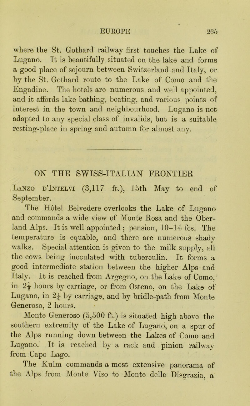 where the St. Gotharcl railway first touches the Lake of Lugano. It is beautifully situated on the lake and forms a good place of sojourn between Switzerland and Italy, or by the St. Gothard route to the Lake of Como and the Engadine. The hotels are numerous and well appointed, and it affords lake bathing, boating, and various points of interest in the town and neio^hbourhood. Lug-ano is not adapted to any special class of invalids, but is a suitable resting-place in spring and autumn for almost any. ON THE SWISS-ITALIAN FRONTIER Lanzo dTntelvi (3,117 ft.), 15th May to end of September. The Hotel Belvedere overlooks the Lake of Lugano and commands a wide view of Monte Rosa and the Ober- land Alps. It is well appointed; pension, 10-14 fcs. The temperature is equable, and there are numerous shady Avalks. Special attention is given to the milk supply, all the cows being inoculated with tuberculin. It forms a good intermediate station between the higher Alps and Italy. It is reached from Argegno, on the Lake of Como, in hours by carriage, or from Osteno, on the Lake of Lugano, in 2 i- by carriage, and by bridle-path from Monte Generoso, 2 hours. Monte Generoso (5,500 ft.) is situated high above the southern extremity of the Lake of Lugano, on a spur of the Alps running down between the Lakes of Como and Lugano. It is reached by a rack and pinion railwav from Capo Lago. The Kulm commands a most extensive panorama of the Alps from Monte Viso to Monte della Hisgrazia, a