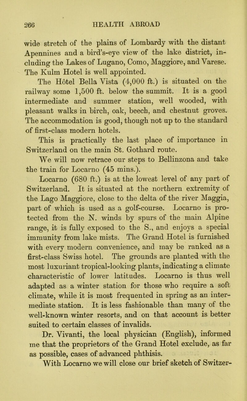 wide stretch of the plains of Lombardy with the distant Apennines and a bird’s-eye view of the lake district, in- cluding the Lakes of Lugano, Como, Maggiore, and Varese. The Kulm Hotel is well appointed. The Hotel Bella Vista (4,000 ft.) is situated on the railway some 1,500 ft. below the summit. It is a good intermediate and summer station, well wooded, with pleasant walks in birch, oak, beech, and chestnut groves. The accommodation is good, though not up to the standard of first-class modern hotels. This is practically the last place of importance in Switzerland on the main St. Gothard route. We will now retrace our steps to Bellinzona and take the train for Locarno (45 mins.). Locarno (680 ft.) is at the lowest level of any part of Switzerland. It is situated at the northern extremity of the Lago Maggiore, close to the delta of the river Maggia, part of which is used as a golf-course. Locarno is pro- tected from the N. winds by spurs of the main Alpine range, it is fully exposed to the S., and enjoys a special immunity from lake mists. The Grand Hotel is furnished with every modern convenience, and may be ranked as a first-class Swiss hotel. The grounds are planted with the most luxuriant tropical-looking plants, indicating a climate characteristic of lower latitudes. Locarno is thus well adapted as a winter station for those who require a soft climate, while it is most frequented in spring as an inter- mediate station. It is less fashionable than many of the well-known winter resorts, and on that account is better suited to certain classes of invalids. Dr. Vivanti, the local physician (English), informed me that the proprietors of the Grand Hotel exclude, as far as possible, cases of advanced phthisis. With Locarno we will close our brief sketch of Switzer-