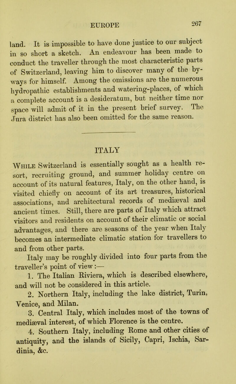 land. It is impossible to have done justice to our subject in so short a sketch. An endeavour has been made to conduct the traveller through the most characteristic paits of Switzerland, leaving him to discover many of the by- ways for himself. Among the omissions are the numerous hydropathic establishments and watering-places, of which a complete account is a desideratum, but neither time nor space will admit of it in the present brief survey. The dura district has also been omitted for the same reason. ITALY AVhile Switzerland is essentially sought as a health re- sort, recruiting ground, and summer holiday centre on account of its natural features, Italy, on the other hand, is visited chiefly on account of its art treasures, historical associations, and architectural records of mediaeval and ancient times. Still, there are parts of Italy which attract visitors and residents on account of their climatic or social advantages, and there are seasons of the year when Italy becomes an intermediate climatic station for travellers to and from other parts. Italy may be roughly divided into four parts from the traveller’s point of view :— 1. The Italian Riviera, which is described elsewhere, and will not be considered in this article. 2. Northern Italy, including the lake district, Turin, Venice, and Milan. 3. Central Italy, which includes most of the towns of mediseval interest, of which Florence is the centre. 4. Southern Italy, including Rome and other cities of antiquity, and the islands of Sicily, Capri, Ischia, Sar- dinia, &c.