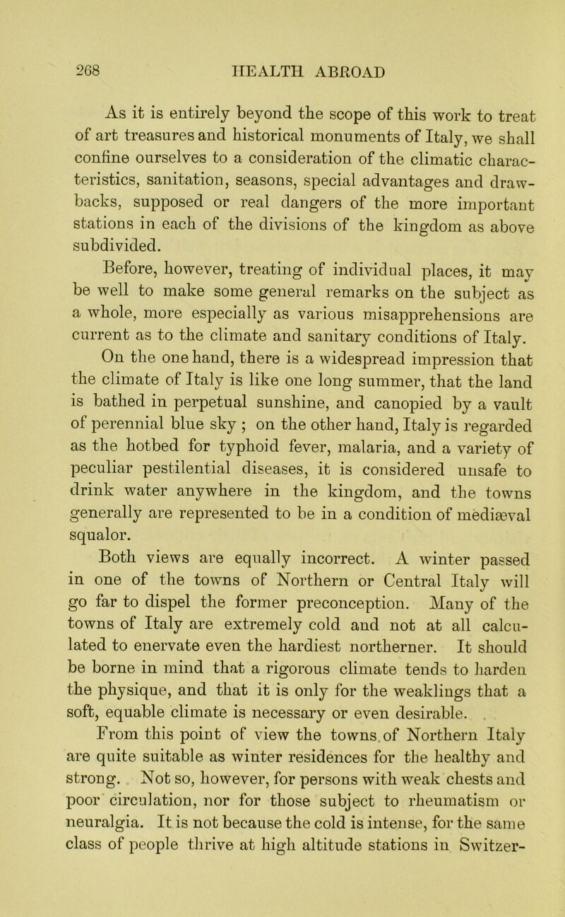 As it is entirely beyond the scope of this work to treat of art treasures and historical monuments of Italy, we shall confine ourselves to a consideration of the climatic charac- teristics, sanitation, seasons, special advantages and draw- backs, supposed or real dangers of the more important stations in each of the divisions of the kingdom as above subdivided. Before, however, treating of individual places, it may be well to make some general remarks on the subject as a whole, more especially as various misapprehensions are current as to the climate and sanitary conditions of Italy. On the one hand, there is a widespread impression that the climate of Italy is like one long summer, that the land is bathed in perpetual sunshine, and canopied by a vault of perennial bine sky ; on the other hand, Italy is regarded as the hotbed for typhoid fever, malaria, and a variety of peculiar pestilential diseases, it is considered unsafe to drink water anywhere in the kingdom, and the towns generally are represented to be in a condition of mediaeval squalor. Both views are equally incorrect. A winter passed in one of the towns of Northern or Central Italy will go far to dispel the former preconception. Many of the towns of Italy are extremely cold and not at all calcu- lated to enervate even the hardiest northerner. It should be borne in mind that a rigorous climate tends to harden the physique, and that it is only for the weaklings that a soft, equable climate is necessary or even desirable. From this point of view the towns.of Northern Italy are quite suitable as winter residences for the healthy and strong.. Not so, however, for persons with weak chests and poor circulation, nor for those subject to rheumatism or neuralgia. It is not because the cold is intense, for the same class of people thrive at high altitude stations in Switzer-