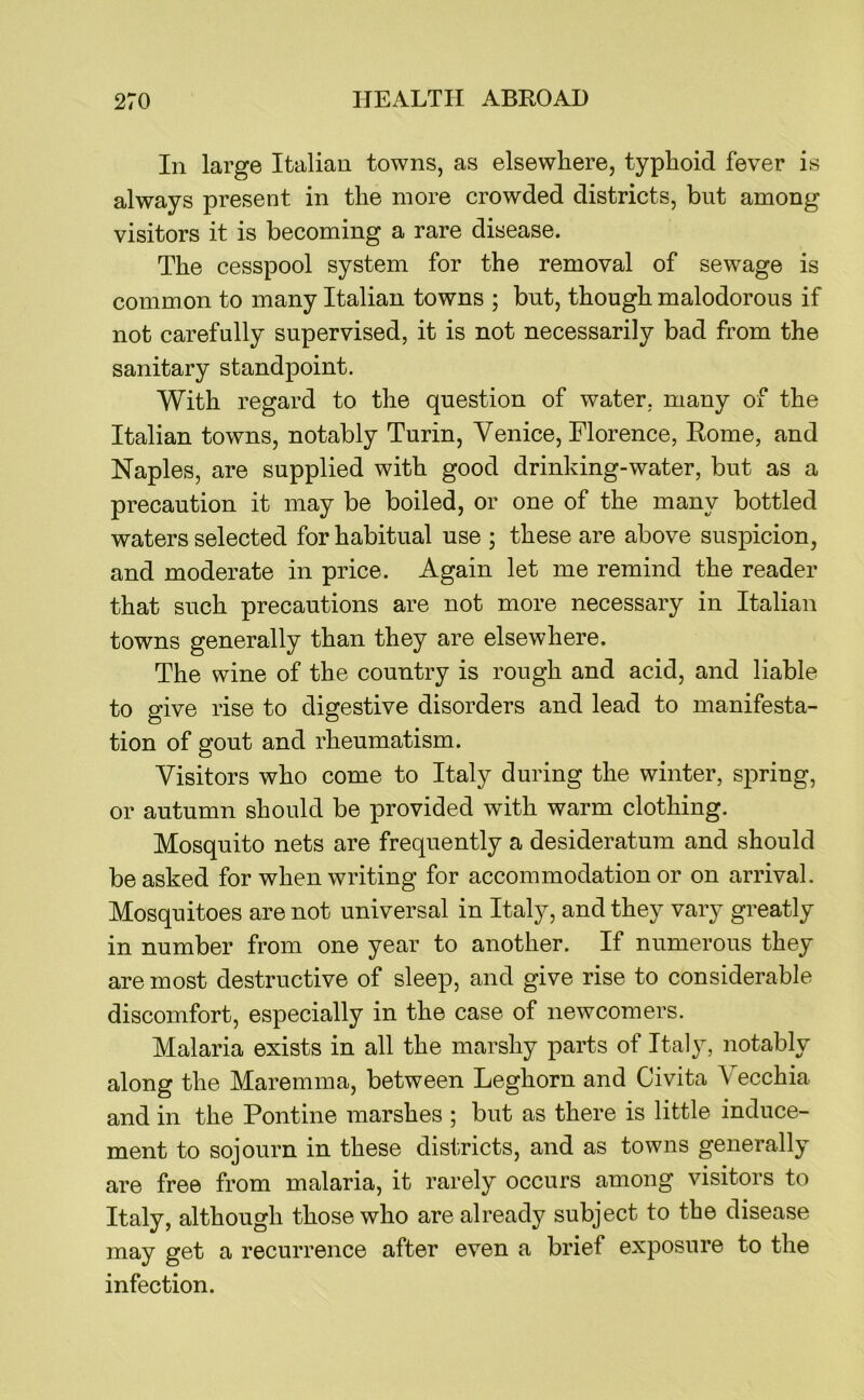 In large Italian towns, as elsewhere, typhoid fever is always present in the more crowded districts, but among visitors it is becoming a rare disease. The cesspool system for the removal of sewage is common to many Italian towns ; but, though malodorous if not carefully supervised, it is not necessarily bad from the sanitary standpoint. With regard to the question of water, many of the Italian towns, notably Turin, Venice, Florence, Rome, and Naples, are supplied with good drinking-water, but as a precaution it may be boiled, or one of the many bottled waters selected for habitual use ; these are above suspicion, and moderate in price. Again let me remind the reader that such precautions are not more necessary in Italian towns generally than they are elsewhere. The wine of the country is rough and acid, and liable to give rise to digestive disorders and lead to manifesta- tion of gout and rheumatism. Visitors who come to Italy during the winter, spring, or autumn should be provided with warm clothing. Mosquito nets are frequently a desideratum and should be asked for when writing for accommodation or on arrival. Mosquitoes are not universal in Italy, and they vary greatly in number from one year to another. If numerous they are most destructive of sleep, and give rise to considerable discomfort, especially in the case of newcomers. Malaria exists in all the marshy parts of Italy, notably along the Maremma, between Leghorn and Civita Vecchia and in the Pontine marshes ; but as there is little induce- ment to sojourn in these districts, and as towns generally are free from malaria, it rarely occurs among visitors to Italy, although those who are already subject to the disease may get a recurrence after even a brief exposure to the infection.