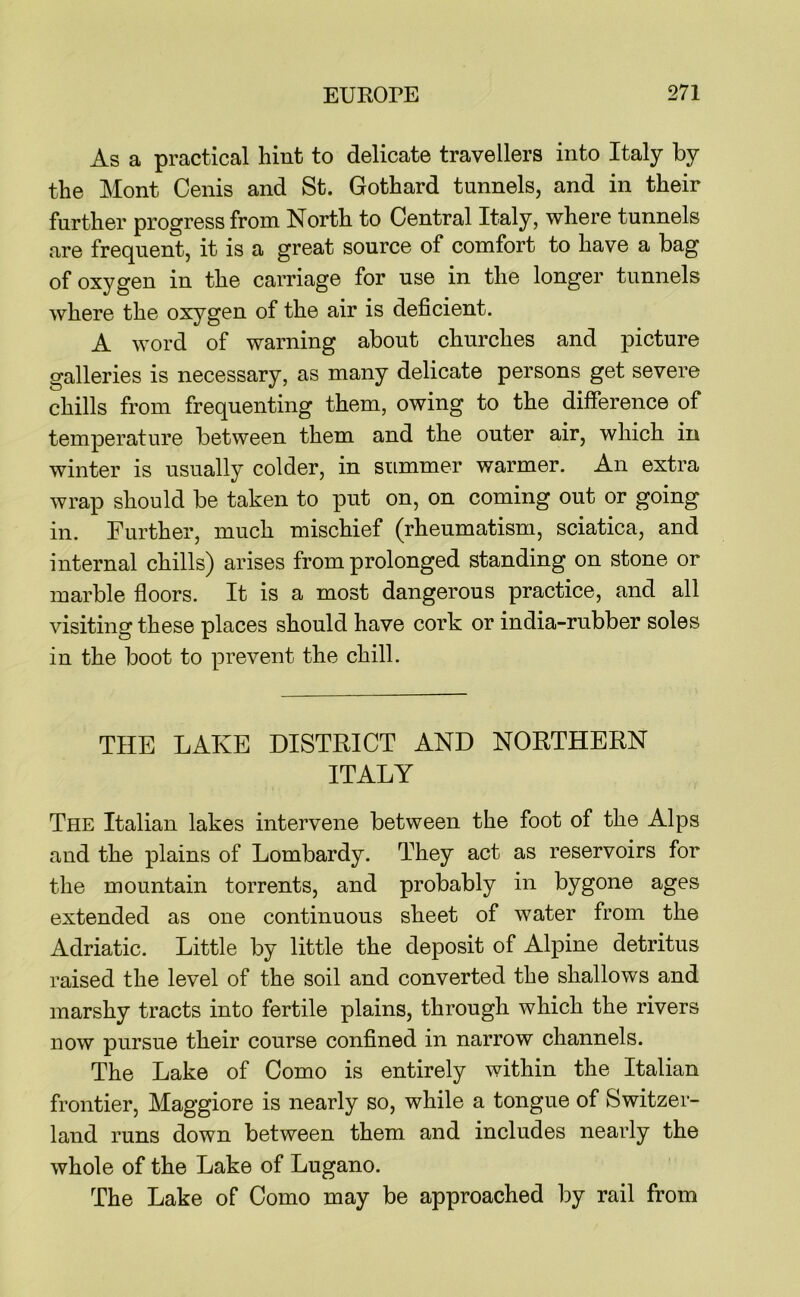 As a practical hint to delicate travellers into Italy by the Mont Cenis and St. Gothard tunnels, and in their further progress from North to Central Italy, where tunnels are frequent, it is a great source of comfort to have a bag of oxygen in the carriage for use in the longer tunnels where the oxygen of the air is deficient. A word of warning about churches and picture galleries is necessary, as many delicate persons get severe chills from frequenting them, owing to the difference of temperature between them and the outer air, which in winter is usually colder, in summer warmer. An extra wrap should be taken to put on, on coming out or going in. Further, much mischief (rheumatism, sciatica, and internal chills) arises from prolonged standing on stone or marble floors. It is a most dangerous practice, and all visiting these places should have cork or india-rubber soles in the boot to prevent the chill. THE LAKE DISTRICT AND NORTHERN ITALY The Italian lakes intervene between the foot of the Alps and the plains of Lombardy. They act as reservoirs for the mountain torrents, and probably in bygone ages extended as one continuous sheet of water from the Adriatic. Little by little the deposit of Alpine detritus raised the level of the soil and converted the shallows and marshy tracts into fertile plains, through which the rivers now pursue their course confined in narrow channels. The Lake of Como is entirely within the Italian frontier, Maggiore is nearly so, while a tongue of Switzer- land runs down between them and includes nearly the whole of the Lake of Lugano. The Lake of Como may be approached by rail from