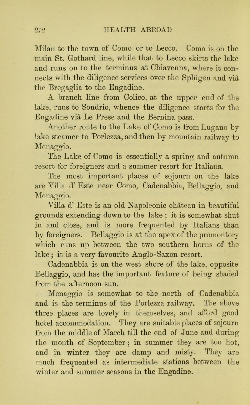 Milan to the town of Como or to Lecco. Como is on the main St. Gothard line, while that to Lecco skirts the lake and runs on to the terminus at Chiavenna, where it con- nects with the diligence services over the Splugen and via the Bregaglia to the Engadine. A branch line from Colico, at the upper end of the lake, runs to Sondrio, whence the diligence starts for the Engadine via Le Prese and the Bernina pass. Another route to the Lake of Como is from Lusfano bv lake steamer to Porlezza, and then by mountain railway to Menaggio. The Lake of Como is essentially a spring and autumn resort for foreigners and a summer resort for Italians. The most important places of sojourn on the lake are Villa d’ Este near Como, Cadenabbia, Bellaggio, and Menaggio. Villa d’ Este is an old Napoleonic chMeau in beautiful grounds extending down to the lake ; it is somewhat shut in and close, and is more frequented by Italians than by foreigners. Bellaggio is at the apex of the promontory which runs up between the two southern horns of the lake; it is a very favourite Anglo-Saxon resort. Cadenabbia is on the west shore of the lake, opposite Bellaggio, and has the important feature of being shaded from the afternoon sun. Menaggio is somewhat to the north of Cadenabbia and is the terminus of the Porlezza railway. The above three places are lovely in themselves, and afford good hotel accommodation. They are suitable places of sojourn from the middle of March till the end of June and during the month of September ; in summer they are too hot, and in winter they are damp and misty. The}^ are much frequented as intermediate stations between the winter and summer seasons in the Engadine.