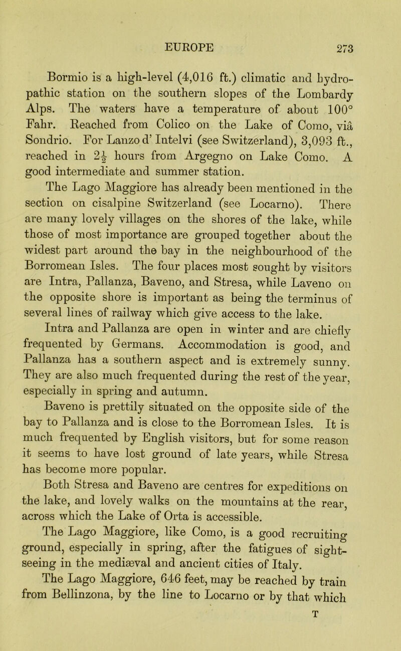 Bormio is a high-level (4,016 ft.) climatic and hydro- pathic station on the southern slopes of the Lombardy Alps. The waters have a temperature of about 100° Fahr. Reached from Colico on the Lake of Como, via Sondrio. For Lanzod’ lutelvi (see Switzerland), 3,093 ft., reached in hours from Argegno on Lake Como. A good intermediate and summer station. The Lago Maggiore has already been mentioned in the section on cisalpine Switzerland (see Locarno). There are many lovely villages on the shores of the lake, while those of most importance are grouped together about the widest part around the bay in the neighbourhood of the Borromean Isles. The four places most sought by visitors are Intra, Pallanza, Baveno, and Stresa, while Laveno on the opposite shore is important as being the terminus of several lines of railway which give access to the lake. Intra and Pallanza are open in winter and are chiefly frequented by Germans. Accommodation is good, and Pallanza has a southern aspect and is extremely sunny. They are also much frequented during the rest of the year, especially in spring and autumn. Baveno is prettily situated on the opposite side of the bay to Pallanza and is close to the Borromean Isles. It is much frequented by English visitors, but for some reason it seems to have lost ground of late years, while Stresa has become more popular. Both Stresa and Baveno are centres for expeditions on the lake, and lovely walks on the mountains at the rear, across which the Lake of Orta is accessible. The Lago Maggiore, like Como, is a good recruiting ground, especially in spring, after the fatigues of sight- seeing in the mediaeval and ancient cities of Italy. The Lago Maggiore, 646 feet, may be reached by train from Bellinzona, by the line to Locarno or by that which T