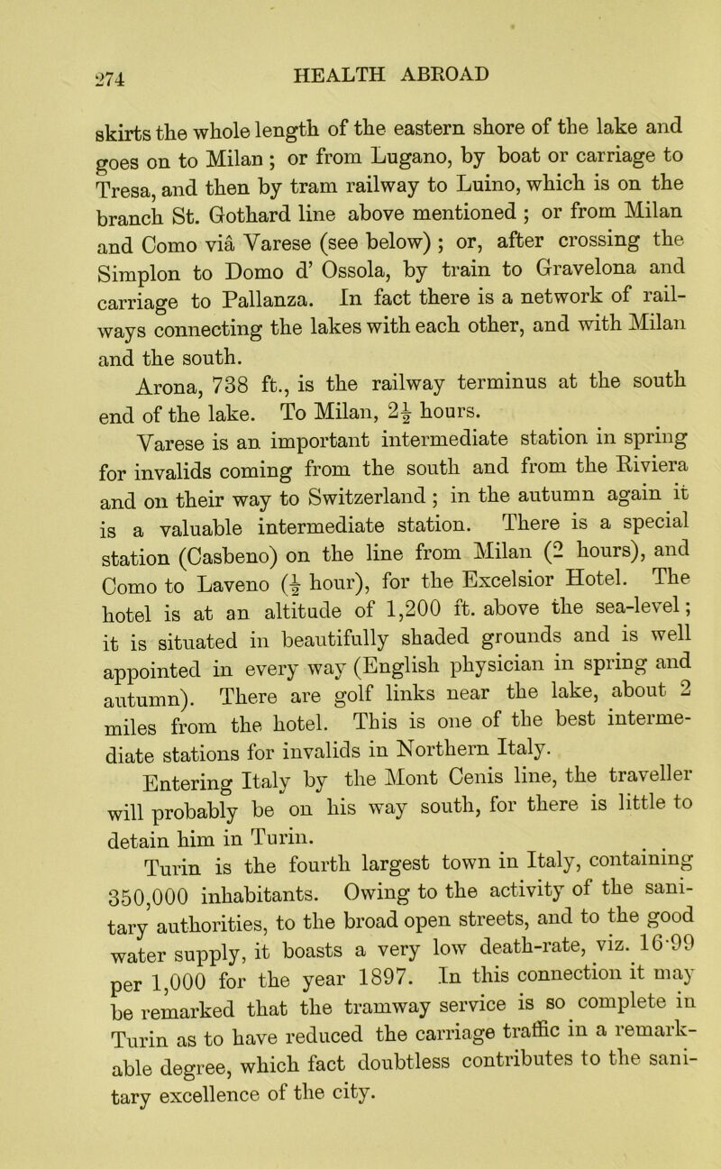 skirts the whole length of the eastern shore of the lake and goes on to Milan ; or from Lugano, by boat or carriage to Tresa, and then by tram railway to Luino, which is on the branch St. Gothard line above mentioned ; or from Milan and Como via Varese (see below) ; or, after crossing the Simplon to Domo d’ Ossola, by train to Gravelona and carriage to Pallanza. In fact there is a network of rail- ways connecting the lakes with each other, and with Milan and the south. Arona, 738 ft., is the railway terminus at the south end of the lake. To Milan, hours. Varese is an important intermediate station in spring for invalids coming from the south and from the Riviera and on their way to Switzerland ; in the autumn again it is a valuable intermediate station. There is a special station (Casbeno) on the line from Milan (2 hours), and Como to Laveno hour), for the Excelsior Hotel. The hotel is at an altitude of 1,200 ft. above the sea-level; it is situated in beautifully shaded grounds and is well appointed in every way (English physician in spring and autumn). There are golf links near the lake, about 2 miles from the hotel. This is one of the best interme- diate stations for invalids in Northern Italy. Entering Italy by the ]\Iont Cenis line, the traveller will probably be on his way south, for there is little to detain him in Turin. Turin is the fourth largest town in Italy, containing 350,000 inhabitants. Owing to the activity of the sani- tary authorities, to the broad open streets, and to the good water supply, it boasts a very low death-rate, viz. 16-99 per 1,000 for the year 1897. In this connection it may be remarked that the tramway service is so complete in Turin as to have reduced the carriage traffic in a remark- able degree, which fact doubtless contributes to the sani- tary excellence of the city.