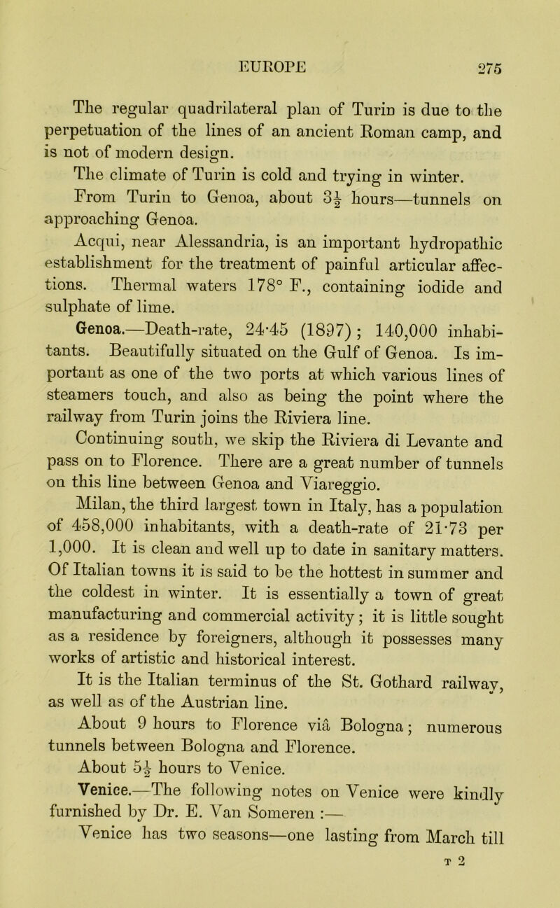 The regular quadrilateral plan of Turin is due to the perpetuation of the lines of an ancient Roman camp, and is not of modern design. The climate of Turin is cold and trying in winter. From Turin to Genoa, about hours—tunnels on approaching Genoa. Acqui, near Alessandria, is an important hydropathic establishment for the treatment of painful articular affec- tions. Thermal waters 178° F., containing iodide and sulphate of lime. Genoa.—Death-rate, 24-45 (1897) ; 140,000 inhabi- tants. Beautifully situated on the Gulf of Genoa. Is im- portant as one of the two ports at which various lines of steamers touch, and also as being the point where the railway from Turin joins the Riviera line. Continuing south, we skip the Riviera di Levante and pass on to Florence. There are a great number of tunnels on this line between Genoa and Viareggio. Milan, the third largest town in Italy, has a population of 458,000 inhabitants, with a death-rate of 21-73 per 1,000. It is clean and well up to date in sanitary matters. Of Italian towns it is said to be the hottest in summer and the coldest in winter. It is essentially a town of great manufacturing and commercial activity; it is little sought as a residence by foreigners, although it possesses many works of artistic and historical interest. It is the Italian terminus of the St. Gothard rail wav V y as well as of the Austrian line. About 9 hours to Florence via Bologna ’ numerous tunnels between Bologna and Florence. About 54 hours to Venice. Venice.—The following notes on Venice were kindly furnished by Dr. E. Van Someren :— Venice has two seasons—one lasting from March till