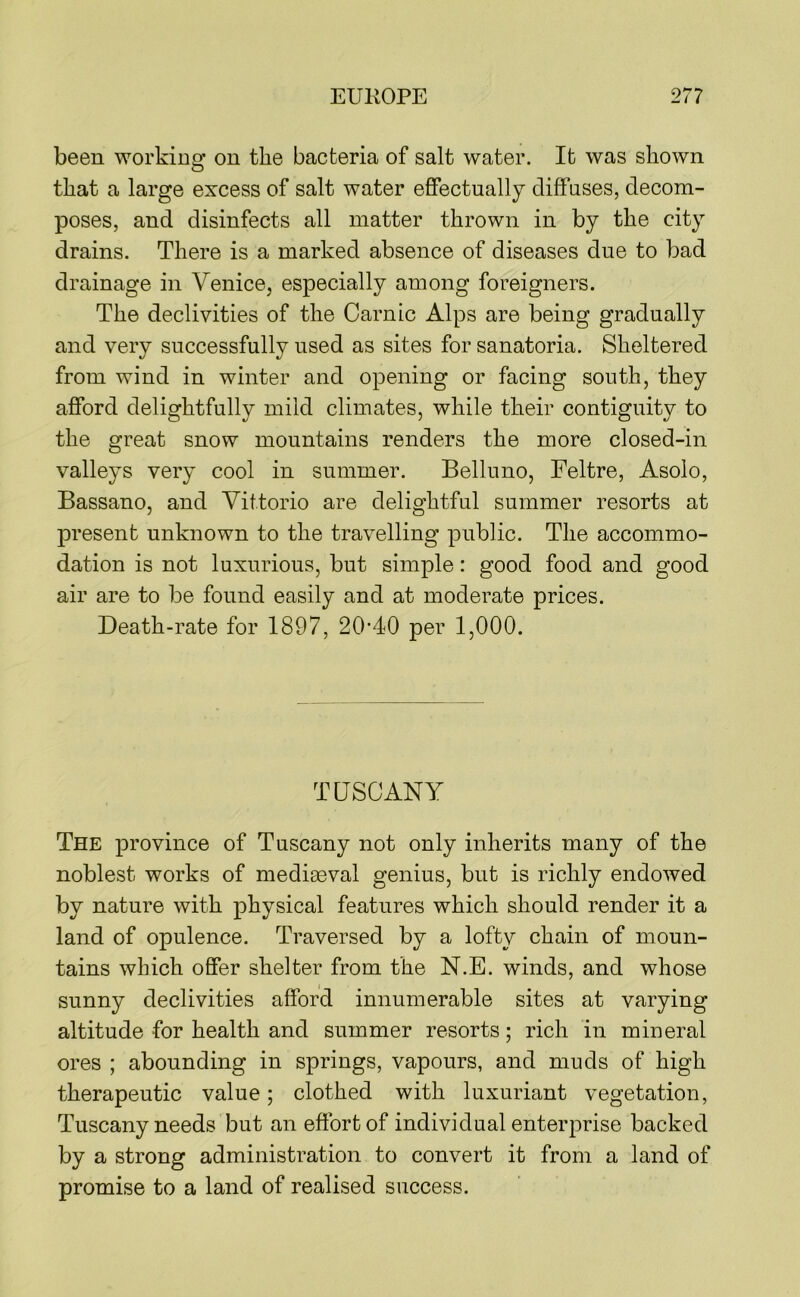 been working on the bacteria of salt water. It was shown that a large excess of salt water effectually diffuses, decom- poses, and disinfects all matter thrown in by the city drains. There is a marked absence of diseases due to bad drainage in Venice, especially among foreigners. The declivities of the Carnic Alps are being gradually and very successfully used as sites for sanatoria. Sheltered from wind in winter and opening or facing south, they afford delightfully mild climates, while their contiguity to the great snow mountains renders the more closed-in valleys very cool in summer. Belluno, Feltre, Asolo, Bassano, and Vittorio are delightful summer resorts at present unknown to the travelling public. The accommo- dation is not luxurious, but simple: good food and good air are to be found easily and at moderate prices. Death-rate for 1897, 20’40 per 1,000. TUSCANY The province of Tuscany not only inherits many of the noblest works of medieeval genius, but is richly endowed by nature with physical features which should render it a land of opulence. Traversed by a lofty chain of moun- tains which offer shelter from the N.E. winds, and whose sunny declivities afford innumerable sites at varying altitude for health and summer resorts; rich in mineral ores ; abounding in springs, vapours, and muds of high therapeutic value; clothed with luxuriant vegetation, Tuscany needs but an effort of individual enterprise backed by a strong administration to convert it from a land of promise to a land of realised success.