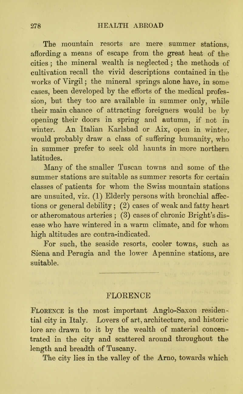 The mountain resorts are mere summer stations, affording a means of escape from the great heat of the cities; the mineral wealth is neglected; the methods of cultivation recall the vivid descriptions contained in the works of Virgil; the mineral springs alone have, in some cases, been developed by the efforts of the medical profes- sion, but they too are available in summer only, while their main chance of attracting foreigners would be by opening their doors in spring and autumn, if not in winter. An Italian Karlsbad or Aix, open in winter, would probably draw a class of suffering humanity, who in summer prefer to seek old haunts in more northern latitudes. Many of the smaller Tuscan towns and some of the summer stations are suitable as summer resorts for certain classes of patients for whom the Swiss mountain stations are unsuited, viz. (1) Elderly persons with bronchial affec- tions or general debility; (2) cases of weak and fatty heart or atheromatous arteries ; (3) cases of chronic Bright’s dis- ease who have wintered in a warm climate, and for whom high altitudes are contra-indicated. For such, the seaside resorts, cooler towns, such as Siena and Perugia and the lower Apennine stations, are suitable. FLORENCE Florence is the most important Anglo-Saxon residen- tial city in Italy. Lovers of art, architecture, and historic lore are drawn to it by the wealth of material concen- trated in the city and scattered around throughout the length and breadth of Tuscany. The city lies in the valley of the Arno, towards which