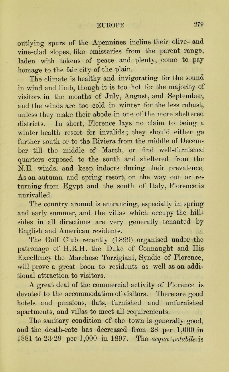 outlying spurs of the Apennines incline their olive- and vine-clad slopes, like emissaries from the parent range, laden with tokens of peace and plenty, come to pay homage to the fair city of the plain. The climate is healthy and invigorating for the sound in wind and limb, though it is too hot for the majority of visitors in the months of July, August, and September, and the winds are too cold in winter for the less robust, unless they make their abode in one of the more sheltered districts. In short, Florence lays no claim to being a winter health resort for invalids ; they should either go further south or to the Riviera from the middle of Decem- ber till the middle of March, or find well-furnished quarters exposed to the south and sheltered from the N.E. winds, and keep indoors during their prevalence. As an autumn and spring resort, on the way out or re- turning from Egypt and the south of Italy, Florence is unrivalled. The country around is entrancing, especially in spring and early summer, and the villas which occupy the hill- sides in all directions are very generally tenanted by English and American residents. The Golf Club recently (1899) organised under the patronage of H.R.H. the Duke of Connaught and His Excellency the Marchese Torrigiani, Syndic of Florence, will prove a great boon to residents as well as an addi- tional attraction to visitors. A great deal of the commercial activity of Florence is devoted to the accommodation of visitors. There are good hotels and pensions, flats, furnished and unfurnished apartments, and villas to meet all requirements. The sanitary condition of the town is generally good, and the death-rate has decreased from 28 per 1,000 in 1881 to 23-29 per 1,000 in 1897. The acquci iMdbile is