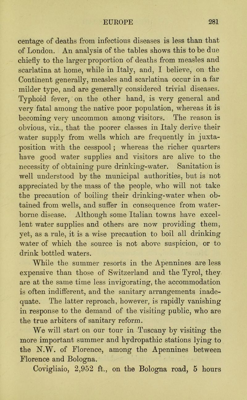 centaore of deaths from infectious diseases is less than that of London. An analysis of the tables shows this to be due chiefly to the larger proportion of deaths from measles and scarlatina at home, while in Italy, and, I believe, on the Continent generally, measles and scarlatina occur in a far milder type, and are generally considered trivial diseases. Typhoid fever, on the other hand, is very general and very fatal among the native poor population, whereas it is becoming very uncommon among visitors. The reason is obvious, viz., that the poorer classes in Italy derive their water supply from wells which are frequently in juxta- position with the cesspool; whereas the richer quarters have good water supplies and visitors are alive to the necessity of obtaining pure drinking-water. Sanitation is well understood by the municipal authorities, but is not appreciated by the mass of the people, who will not take the precaution of boiling their drinking-water when ob- tained from wells, and suffer in consequence from water- borne disease. Althousfh some Italian towns have excel- lent water supplies and others are now providing them, yet, as a rule, it is a wise precaution to boil all drinking water of which the source is not above suspicion, or to drink bottled waters. While the summer resorts in the Apennines are less expensive than those of Switzerland and the Tyrol, they are at the same time less invigorating, the accommodation is often indifferent, and the sanitary arrangements inade- quate. The latter reproach, however, is rapidly vanishing in response to the demand of the visiting public, who are the true arbiters of sanitary reform. We will start on our tour in Tuscany by visiting the more important summer and hydropathic stations lying to the N.W. of Florence, among the Apennines between Florence and Bologna. Covigliaio, 2,952 ft., on the Bologna road, 5 hours