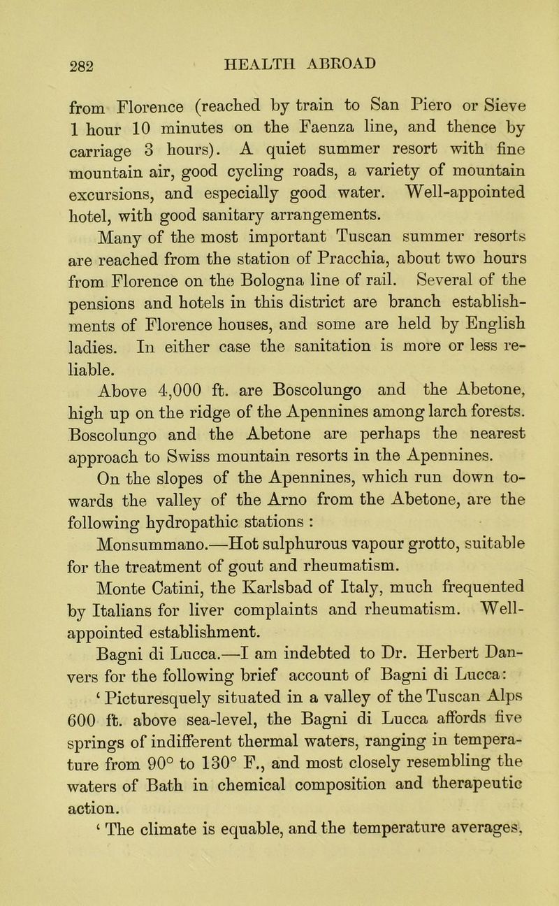 from Florence (reached by train to San Piero or Sieve 1 hour 10 minutes on the Faenza line, and thence by carriage 3 hours). A quiet summer resort with fine mountain air, good cycling roads, a variety of mountain excursions, and especially good water. Well-appointed hotel, with good sanitary arrangements. Many of the most important Tuscan summer resorts are reached from the station of Pracchia, about two hours from Florence on the Bologna line of rail. Several of the pensions and hotels in this district are branch establish- ments of Florence houses, and some are held by English ladies. In either case the sanitation is more or less re- liable. Above 4,000 ft. are Boscolungo and the Abetone, high up on the ridge of the Apennines among larch forests. Boscolungo and the Abetone are perhaps the nearest approach to Swiss mountain resorts in the Apeunines. On the slopes of the Apennines, which run down to- wards the valley of the Arno from the Abetone, are the following hydropathic stations : Monsummano.—Hot sulphurous vapour grotto, suitable for the treatment of gout and rheumatism. Monte Oatini, the Karlsbad of Italy, much frequented by Italians for liver complaints and rheumatism. Well- appointed establishment. Bagni di Lucca.—I am indebted to Dr. Herbert Dan- vers for the following brief account of Bagni di Lucca: ‘ Picturesquely situated in a valley of the Tuscan Alps 600 ft. above sea-level, the Bagni di Lucca affords five springs of indifferent thermal waters, ranging in tempera- ture from 90° to 130° F., and most closely resembling the waters of Bath in chemical composition and therapeutic action. ‘ The climate is equable, and the temperature averages,