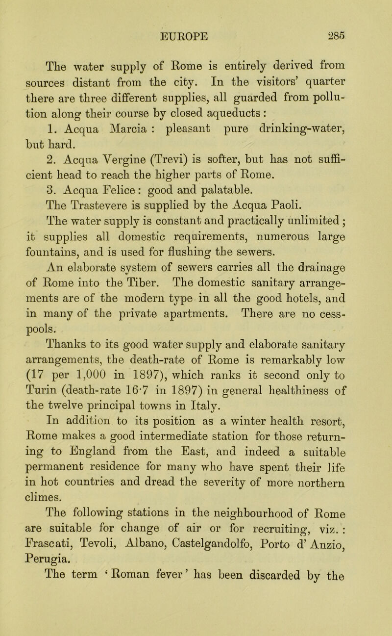 The water supply of Rome is entirely derived from sources distant from the city. In the visitors’ quarter there are three different supplies, all guarded from pollu- tion along their course by closed aqueducts : 1. Acqua Marcia : pleasant pure drinking-water, but hard. 2. Acqua Vergine (Trevi) is softer, but has not suffi- cient head to reach the higher parts of Rome. 3. Acqua Felice : good and palatable. The Trastevere is supplied by the Acqua Paoli. The water supply is constant and practically unlimited ; it supplies all domestic requirements, numerous large fountains, and is used for flushing the sewers. An elaborate system of sewers carries all the drainage of Rome into the Tiber. The domestic sanitary arrange- ments are of the modern type in all the good hotels, and in many of the private apartments. There are no cess- pools. Thanks to its good water supply and elaborate sanitary arrangements, the death-rate of Rome is remarkably low (17 per 1,000 in 1897), which ranks it second only to Turin (death-rate 16'7 in 1897) in general healthiness of the twelve principal towns in Italy. In addition to its position as a winter health resort, Rome makes a good intermediate station for those return- ing to England from the East, and indeed a suitable permanent residence for many who have spent their life in hot countries and dread the severity of more northern climes. The following stations in the neighbourhood of Rome are suitable for change of air or for recruiting, viz. : Frascati, Tevoli, Albano, Castelgandolfo, Porto d’ Anzio, Perugia. The term ‘ Roman fever ’ has been discarded by the
