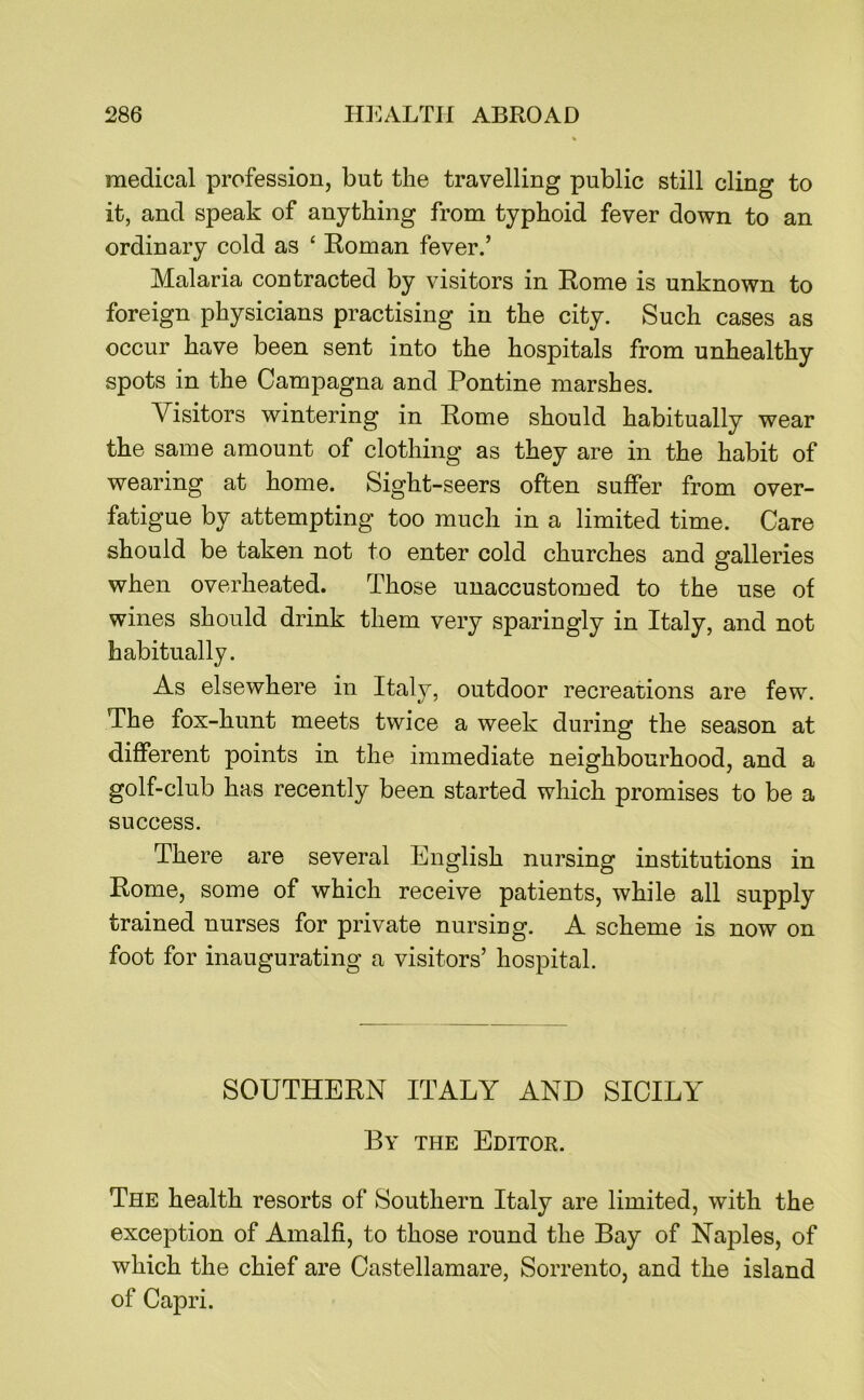 medical profession, but the travelling public still cling to it, and speak of anything from typhoid fever down to an ordinary cold as ‘ Roman fever.’ Malaria contracted by visitors in Rome is unknown to foreign physicians practising in the city. Such cases as occur have been sent into the hospitals from unhealthy spots in the Campagna and Pontine marshes. Visitors wintering in Rome should habitually wear the same amount of clothing as they are in the habit of wearing at home. Sight-seers often suffer from over- fatigue by attempting too much in a limited time. Care should be taken not to enter cold churches and galleries when overheated. Those unaccustomed to the use of wines should drink them very sparingly in Italy, and not habitually. As elsewhere in Italy, outdoor recreations are few. The fox-hunt meets twice a week during the season at different points in the immediate neighbourhood, and a golf-club has recently been started which promises to be a success. There are several English nursing institutions in Rome, some of which receive patients, while all supply trained nurses for private nursing. A scheme is now on foot for inaugurating a visitors’ hospital. SOUTHERN ITALY AND SICILY By the Editor. The health resorts of Southern Italy are limited, with the exception of Amalfi, to those round the Bay of Naples, of which the chief are Castellamare, Sorrento, and the island of Capri.