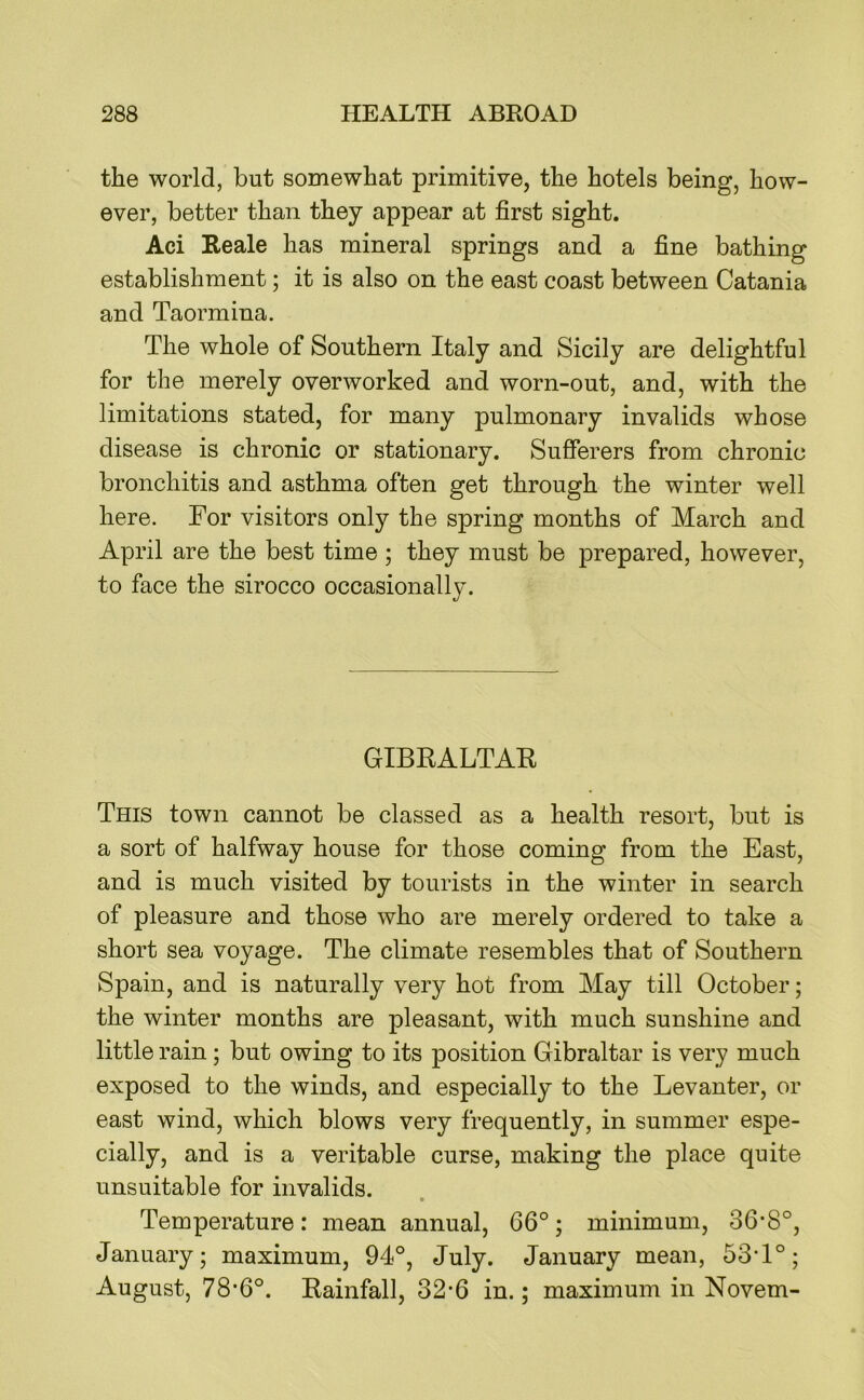 the world, but somewhat primitive, the hotels being, how- ever, better than they appear at first sight. Aci Reale has mineral springs and a fine bathing establishment; it is also on the east coast between Catania and Taormina. The whole of Southern Italy and Sicily are delightful for the merely overworked and worn-out, and, with the limitations stated, for many pulmonary invalids whose disease is chronic or stationary. Sufferers from chronic bronchitis and asthma often get through the winter well here. For visitors only the spring months of March and April are the best time ; they must be prepared, however, to face the sirocco occasionally. GIBRALTAR This town cannot be classed as a health resort, but is a sort of halfway house for those coming from the East, and is much visited by tourists in the winter in search of pleasure and those who are merely ordered to take a short sea voyage. The climate resembles that of Southern Spain, and is naturally very hot from May till October; the winter months are pleasant, with much sunshine and little rain; but owing to its position Gibraltar is very much exposed to the winds, and especially to the Levanter, or east wind, which blows very frequently, in summer espe- cially, and is a veritable curse, making the place quite unsuitable for invalids. Temperature: mean annual, 66°; minimum, 36’8°, January; maximum, 94°, July. January mean, 53T°; August, 78’6°. Rainfall, 32-6 in.; maximum in Novem-