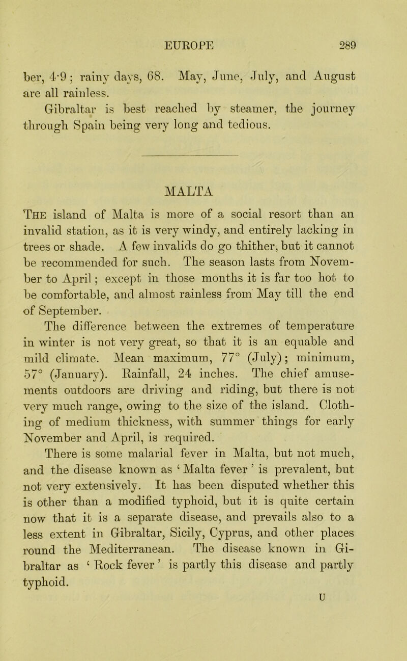 ber, 4-9 ; rainy clays, 68. May, June, July, and August are all rainless. Gibraltar is best reached by steamer, the journey through Spain being very long and tedious. MALTA The island of Malta is more of a social resort than an invalid station, as it is very windy, and entirely lacking in trees or shade. A few invalids do go thither, but it cannot be recommended for such. The season lasts from Novem- ber to April; except in those months it is far too hot to be comfortable, and almost rainless from May till the end of September. The difference between the extremes of temperature in winter is not very great, so that it is an equable and mild climate. Mean maximum, 77° (Jcily); minimum, 57° (January). Rainfall, 24 inches. The chief amuse- ments outdoors are driving and riding, but there is not very much range, owing to the size of the island. Cloth- ing of medium thickness, with summer things for early November and April, is required. There is some malarial fever in Malta, but not much, and the disease known as ‘ Malta fever ’ is prevalent, but not very extensively. It has been disputed whether this is other than a modified typhoid, but it is quite certain now that it is a separate disease, and prevails also to a less extent in Gibraltar, Sicily, Cyprus, and other places round the Mediterranean. The disease known in Gi- braltar as ‘ Rock fever ’ is partly this disease and partly typhoid. u