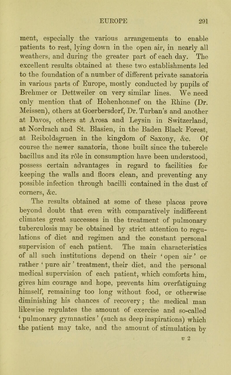 ment, especially the various arrangements to enable patients to rest, lying down in the open air, in nearly all weathers, and during the greater part of each day. The excellent results obtained at these two establishments led to the foundation of a number of different private sanatoria in various parts of Europe, mostly conducted by pupils of Brehmer or Dettweiler on very similar lines. We need only mention that of Hohenhonnef on the Khine (Dr. Meissen), others at Goerbersdorf, Dr. Turban’s and another at Davos, others at Arosa and Leysin in Switzerland, at Nordrach and St. Blasien, in the Baden Black Forest, at Reiboldsgruen in the kingdom of Saxony, &c. Of course the newer sanatoria, those built since the tubercle bacillus and its role in consumption have been understood, possess certain advantages in regard to facilities for keeping the walls and floors clean, and preventing any possible infection through bacilli contained in the dust of corners, &c. The results obtained at some of these places prove beyond doubt that even with comparatively indifferent climates great successes in the treatment of pulmonary tuberculosis may be obtained by strict attention to regu- lations of diet and regimen and the constant personal supervision of each patient. The main characteristics of all such institutions depend on their ‘ open air ’ or rather ‘ pure air ’ treatment, their diet, and the personal medical supervision of each patient, which comforts him, gives him courage and hope, prevents him overfatiguing himself, remaining too long without food, or otherwise diminishing his chances of recovery; the medical man likewise regulates the amount of exercise and so-called ‘ pulmonary gymnastics ’ (such as deep inspirations) which the patient may take, and the amount of stimulation by